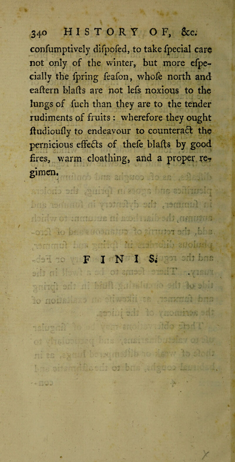 confumptively difpofed, to take fpeclal care not only of the winter, but more efpe- cially the fpring feafon, whofe north and eaftern blafts are not lefs noxious to the lungs of fuch than they are to the tender rudiments of fruits: wherefore they ought jftudioufly to endeavour to counteraft the pernicious effefts of thefe blafts by good foes, warm cloathing, and a proper gimen. I / 4 { / » FIN