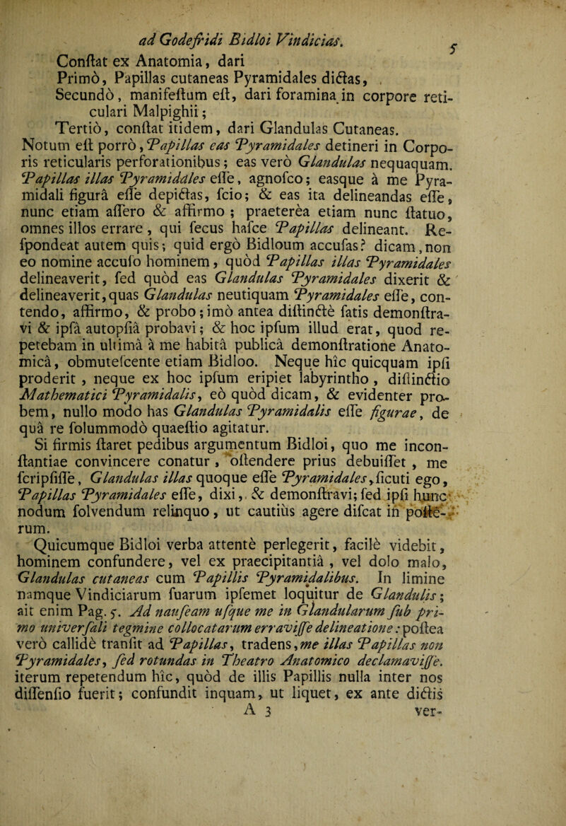 ad Godejridi Bidloi Vindicias. ^ Conflat ex Anatomia, dari Primd, Papillas cutaneas Pyramidales didias, , Secundo, manifeftum eft, dari foramina in corpore reti¬ culari Malpighii; Tertio, conflat itidem, dari Glandulas Cutaneas. Notum eft porro, 'Papillas eas Pyramidales detineri in Corpo¬ ris reticularis perforationibus; eas vero Glandulas nequaquam. Papillas illas Pyramidales effe, agnofco; easque a me Pyra¬ midali figur^ elle depidtas, fcio; & eas ita delineandas effe, nunc etiam aflero & affirmo ; praeterea etiam nunc ftatuo, omnes illos errare , qui fecus hafce Papillas delineant. Re- fpondeat autem quis; quid ergo Bidloum accufas? dicam,non eo nomine accuib hominem, quod Papillas illas Pyramidales delineaverit, fed quod eas Glandulas Pyramidales dixerit & delineaverit,quas Glandulas neutiquam Pyramidales efte, con¬ tendo, affirmo, & probo;imo antea diftinftd fatis demonftra- vi & ipfa autopfia probavi; & hoc ipfum illud erat, quod re¬ petebam in ultima a me habita publica demonftratione Anato¬ mica, obmutefcente etiam Bidloo. Neque hic quicquam ipfi proderit , neque ex hoc ipfum eripiet labyrintho, diflinftio Mathematici Pyramidalis., e6 quod dicam, & evidenter pro¬ bem, nullo modo has Glandulas Pyramidalis effe figurae, de qua re folummodb quaeftio agitatur. Si firmis ftaret pedibus argumentum Bidloi, quo me incon- ftantiae convincere conatur , bftendere prius debuiffet , me fcripfifle. Glandulas quoque effe Pyramidalesy^\z\xi\ ego, Papillas Pyramidales effe, dixi,, & demonftravi;fed ipfi hpnc; nodum folvendum relinquo, ut cautius agere difcat in poft0- .‘- rum. Quicumque Bidloi verba attente perlegerit, facilb videbit, hominem confundere, vel ex praecipitantia , vel dolo malo. Glandulas cutaneas cum Papillis Pyramidalibus. In limine namque Vindiciarum fuarum ipfemet loquitur de Glandulis-, ait enim Pag. 5'. Ad naufeam ufque me in Glandularum fub pri¬ mo univerfali tegmine collocatarum erravijfe delineatione tooikea. vero callide tranfit ad Papillas, tradens,illas Papillas non Pyramidales, fed rotundas in Theatro Anatomico declamavijfe. iterum repetendum hic, quod de illis Papillis nulla inter nos diflenfio fuerit; confundit inquam, ut liquet, ex ante diftis A 3 ver-