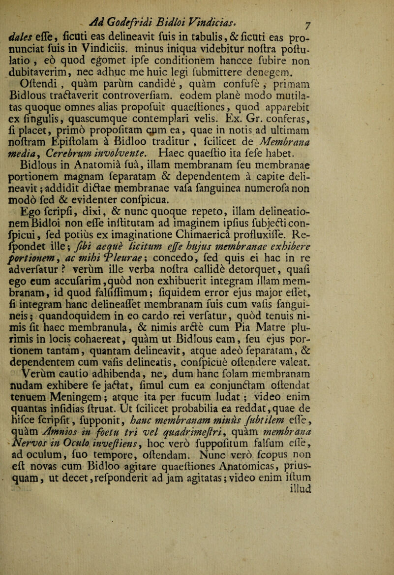 dales elTe, ficuti eas delineavit fuis in tabulis, & ficuti eas pro- nunciat fuis in Vindiciis, minus iniqua videbitur noftra poftu- latio , eo quod egomet ipfe conditionem hancce fubire non dubitaverim, nec adhuc me huic legi fubmittere denegem. Oftendi, qu^m parum candide , quam confuft , primam Bidlous traftaverit controverfiam. eodem plane modo mutila¬ tas quoque omnes alias propofuit quaeftiones, quod apparebit ex fingulis, quascumque contemplari velis. Ex. Gr. conferas, fi placet, primo propolitam qpm ea, quae in notis ad ultimam noftram Epiftolam ^ Bidloo traditur , fcilicet de Membrana media f Cerebrum involvente. Haec quaefiio ita fefe habet. Bidlous in Anatomi^ fua, illam membranam feu membranae portionem magnam feparatam & dependentem a capite deli¬ neavit ; addidit diftae membranae vafa fanguinea numerofa non modo fed & evidenter confpicua. Egoferipfi, dixi, & nunc quoque repeto, illam delineatio¬ nem Bidloi non efle inftitutam ad imaginem ipfius fubjefticon- fpicui, fed potius ex imaginatione Chimaerica profluxifie. Re- fpondet ille; fibi aeque licitum ej[fe hujus membranae exhibere fortionemi ac mihi‘Pleurae•, concedo, fed quis ei hac in re adverfatur ? verum ille verba noftra callidi detorquet, quali ego cum accufarim,qu6d non exhibuerit integram illam mem¬ branam, id quod falfiflimum; fiquidem error ejus major eflet, fi integram hanc delineaflet membranam fuis cum vafis fangui- neis; quandoquidem in eo cardo rei verfatur, quod tenuis ni¬ mis fit haec membranula, & nimis arfte cum Pia Matre plu¬ rimis in locis cohaereat, qutlm ut Bidlous eam, feu ejus por¬ tionem tantam, quantam delineavit, atque adeo feparatam, & dependentem cum vafis delineatis, confpicue oftendere valeat. Verhm cautio adhibenda, ne, dum hanc folam membranam nudam exhibere fe jaftat, fimul cum ea conjunftam oftendat tenuem Meningem; atque ita per fucum ludat; video enim quantas infidias ftruat. Ut fcilicet probabilia ea reddat,quae de hifce fcripfit, fupponit, hanc membranam miniis Jubtilem efle, qu^m Amnios in foetu tri vel quadrimejlri ^ quam membrana Nervos in Oculo, invejiiensi hoc vero fuppofitum falfum efle, ad oculum, fuo tempore, oftendam. Nunc vero fcopus non eft novas cum Bidloo agitare quaeftiones Anatomicas, prius- • quam, ut decet,refponderit ad jam agitatas; video enim iftum illud
