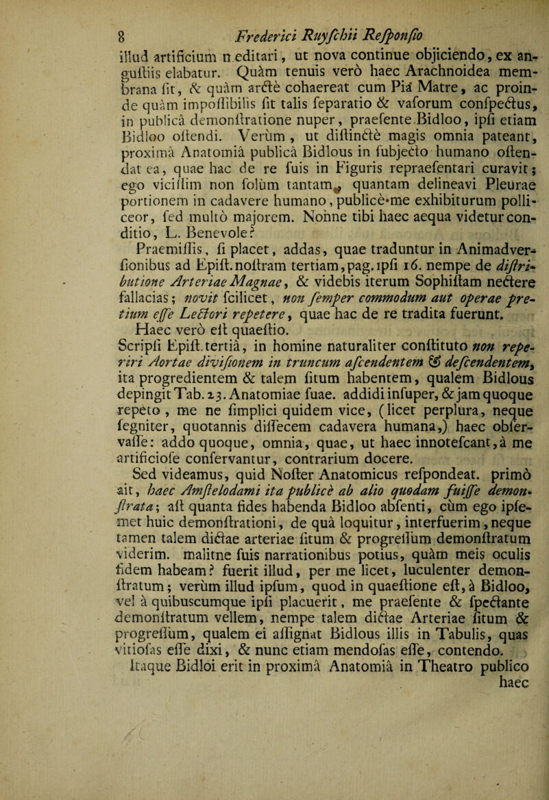 illud artificium n editari, ut nova continue objiciendo, ex an^ guffiis elabatur. Qu^m tenuis vero haec Arachnoidea mem¬ brana fit, ^ quam arfte cohaereat cum PiiJ Matre, ac proin¬ de quam impollibilis fit talis feparatio & valbrum confpeftus, in publica demonfiratione nuper, praefente.Bidloo, ipfi etiam Bidloo ofiendi. Veriim , ut diflindd magis omnia pateant, proxima Anatoinia publica Bidlous in fubjedo humano often- datca, quae hac de re fuis in Figuris repraefentari curavit; ego vicifiim non foliim tantam^ quantam delineavi Pleurae portionem in cadavere humano, publice»me exhibiturum polli¬ ceor, fed multo majorem. Nonne tibi haec aequa videtur con¬ ditio, L. Benevole? Praemiflis, fi placet, addas, quae traduntur in Animadver- fionibus ad Epift.noitram tertiam,pag.ipfi i6. nempe de dtftri- buttone Arteriae Magnae y & videbis iterum Sophiitam nedere fallacias; novit fcilicet, non femfer commodum aut operae pre¬ tium effe Lebtori repetere, quae hac de re tradita fuerunt. Haec vero ell quaeftio. Scripfi Fpill.tertia, in homine naturaliter conftituto non repe- riri Aortae divifionem in truncum afcendentem (S defiendentemy ita progredientem & talem fitum habentem, qualem Bidlous depingitTab.x3. Anatomiae fuae. addidi infuper,&jam quoque repeto, me ne fimplici quidem vice, (licet perplura, neque fegniter, quotannis diffecem cadavera humana,) haec obfer- vafie; addo quoque, omnia, quae, ut haec innotefcant,a me artificiofe confervantur, contrarium docere. Sed videamus, quid Nofter Anatomicus refpondeat. prim6 ait, haec Amflelodami ita publice ab alio quodam fuijfe demon* Jlrata-, aft quanta fides habenda Bidloo abfenti, cum ego ipfe- met huic demonftrationi, de qua loquitur, interfuerim, neque tamen talem didae arteriae fitum & progrefium demonftratum viderim, malitne fuis narrationibus potius, qukm meis oculis fidem habeam ? fuerit illud, per me licet, luculenter demon¬ ftratum; verum illud ipfum, quod in quaeftione eft,^ Bidloo, vel a quibuscumque ipfi placuerit, me praefente & fpedante demonftratum vellem, nempe talem didae Arteriae fitum & progrefium, qualem ei afiRgnat Bidlous illis in Tabulis, quas vitiofas eflTe dixi, & nunc etiam mendofas eflfe, contendo. Itaque Bidloi erit in proxima Anatomia in Theatro publico haec