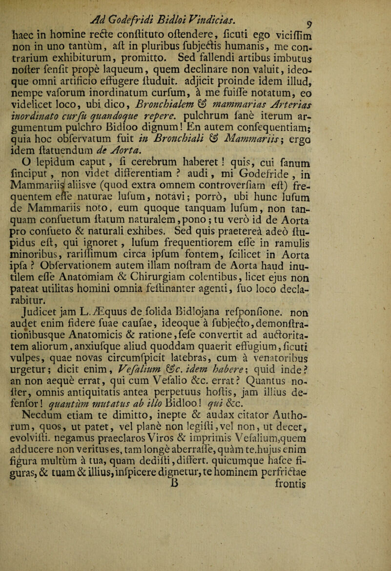 haec in homine refte conftituto oftendere, ficati ego viciflim non in uno tantum, aft in pluribus fubjeftis humanis, me con- trarium exhibiturum, promitto. Sed fallendi artibus imbutus nolter fenfit prope laqueum, quem declinare non valuit, ideo- que omni artificio effugere ftuduit. adjicit proinde idem illud, nempe vaforum inordinatum curfum, k me fuilTe notatum, eo videlicet loco, ubi dico. Bronchialem^ mammarias Arterias inordinato curju quandoque repere, pulchrum fane iterum ar¬ gumentum pulchro Bidioo dignum! En autem confequentiam; quia hoc obfervatum fuit in Bronchiali ^ Mammariis', ergo idem ftatuendura de Aorta. O lepidum caput, fi cerebrum haberet! quis, cui fanum finciput, non videt differentiam ? audi, mi Godefride , in Mammariis' aliisve (quod extra omnem controverfiam elt) fre¬ quentem efle naturae lufum, notavi; porro, ubi hunc lufum de Mammariis noto, eum quoque tanquam lufum, non tan- quam confuetum llatum naturalem,pono; tu vero id de Aorta pro confueto & naturali exhibes. Sed quis praeterea adeo ftu- pidus eft, qui ignoret, lufum frequentiorem effe in ramulis minoribus, rarillimum circa ipfum fontem, fcilicet in Aorta ipfa ? Obfervationem autem illam noftram de Aorta haud inu¬ tilem efle Anatomiam & Chirurgiam colentibus, licet ejus non pateat utilitas homini omnia feftinanter agenti, fuo loco decla¬ rabitur. Judicet jam L. Aequus de folida Bidlojana refponfione. non audet enim fidere fuae caufae, ideoque a fubje(ffo,demonftra- tionibusque Anatomicis & ratione,fefe convertit ad audorita- tem aliorum,anxiufque aliud quoddam quaerit effugium,ficuti vulpes, quae novas circumfpicit latebras, cum ^ venatoribus urgetur; dicit enim, Vefalium (§c.idem habere % quid inde? an non aeque errat, qui cum Vefalio &c. errat ? Quantus no- ffer, omnis antiquitatis antea perpetuus hoffis, jam illius de- fenforl quantum mutatus ab illo )i\d\oo\ qui 8zc. Necdum etiam te dimitto, inepte & audax citator Autho- rum, quos, ut patet, vel plan^ non Iegifti,vel non, ut decet, evolviffi. negamus praeclaros Viros & imprimis Vefalium,quem adducere non veritus es, tam longe aberralie, quam te.hujus enim figura multum it tua, quam dediffi, differt, quicumque hafce fi¬ guras, & tuam &illius,infpicere dignetur, te hominem perfridae B frontis
