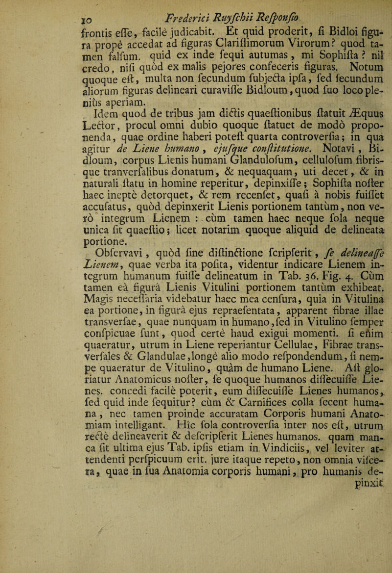 frontis effe, facile judicabit. Et quid proderit, fi Bidloi figu¬ ra prope accedat ad figuras Clariffimorum Virorum ? quod ta¬ men falfum. quid ex inde fequi autumas, mi Sophifta ? nil credo, nifi quod ex malis pejores confeceris figuras. Notum quoque eft, multa non fecundum fubjeda ipfa, fed fecundum aliorum figuras delineari curavifle Bidloum, quod fuo loco ple¬ nius aperiam. Idem quod de tribus jam didis quaeftionibus ftatuit iEquus Ledor, procul omni dubio quoque ftatuet de modo propo¬ nenda, quae ordine haberi potefl; quarta controverfia; in qua agitur de Liene humano , ejufque conftitutione. Notavi, Bi¬ dloum, corpus Lienis humani Glandulofum, cellulofum fibris¬ que tranverfalibus donatum, & nequaquam, uti decet, & in ndurali flatu in homine reperitur, depinxiffe; Sophifta nofter haec inepti detorquet, & rem recenfet, quali a nobis fuiflfet accufatus, quod depinxerit Lienis portionem tantum, non ve¬ ro integrum Lienem ; eum tamen haec neque fola neque unica fit quaettio; licet notarim quoque aliquid de delineata portione. Obfervavi, quod fine diftindione fcripferit, fe dertneaff'e Lienem, quae verba ita pofita, videntur indicare Lienem in¬ tegrum humanum fuiffe delineatum in Tab. 36. Fig. 4. Cum tamen ea figuri Lienis Vitulini portionem tantum exhibeat. Magis neceffaria videbatur haec mea cenfura, quia in Vitulina ea portione, in figura ejus repraefentata, apparent fibrae illae transverfae, quae nunquam in humano,fed in Vitulino femper confpicuae funt, quod certe haud exigui momenti, fi ehim quaeratur, utrum in Liene reperiantur Cellulae, Fibrae trans- verfales & Glandulae,longe alio modo refpondendum, fi nem¬ pe quaeratur de Vitulino, quim de humano Liene. Alt glo¬ riatur Anatomicus nofter, fe quoque humanos dilTecuifle Lie¬ nes. concedi facile poterit, eum dilTecuifle Lienes humanos, fed quid inde fequitur? cum & Carnifices colla fecent huma¬ na , nec tamen proinde accuratam Corporis humani Anato- miam intelligant. Hic fola controverfia inter nos eft, utrum refte delineaverit & defcripferit Lienes humanos, quam man¬ ca fit ultima ejus Tab. ipfis etiam iU: Vindiciis, vel leviter at¬ tendenti perfpicuum erit, jure itaque repeto, non omnia vifce- ra, quae infua Anatomiacorporis humani, pro humanis de¬ pinxit