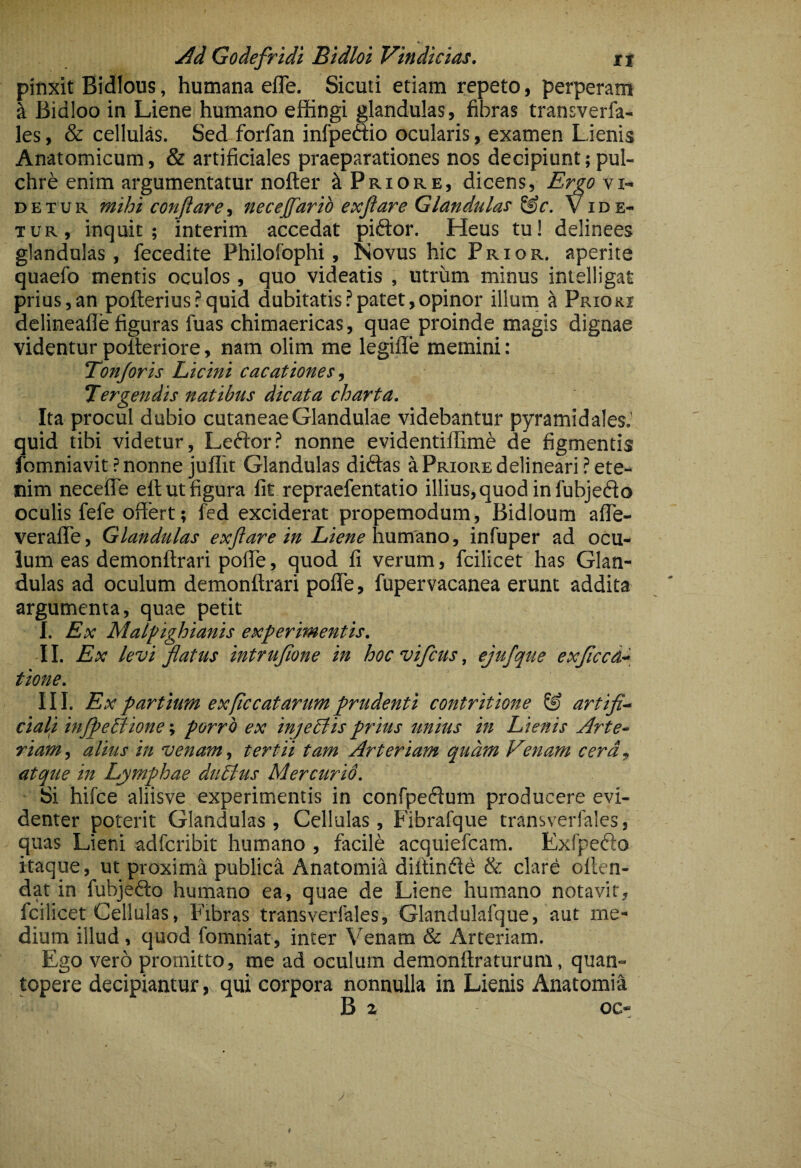 pinxit Bidious, humana efle, Sicuti etiam repeto, perperam ^ Bidloo in Liene humano effingi glandulas, fibras transverfa- les, & cellulas. Sed forfan infpeftio ocularis, examen Lienis Anatomicum, & artificiales praeparationes nos decipiunt; pul¬ chre enim argumentatur nofter ^Priore, dicens, ErgOYi~ DETUR mihi conflare i necejfarib exflare Glandulas ^c. Vide¬ tur, inquit; interim accedat piftor. Heus tu! delinees glandulas, fecedite Philofophi, Novus hic Prior, aperite quaefo mentis oculos, quo videatis , utrum minus intelligat prius,an pofterius?quid dubitatis?patet,opinor illurn ^ Prioki delineafle figuras fuas chimaericas, quae proinde magis dignae videntur polleriore, nam olim me legiffe memini: Tonjoris Licini cacationes Tergendis natibus dicata charta. Ita procul dubio cutaneae Glandulae videbantur pyramidales.’ quid tibi videtur, Leftor? nonne evidentiffime de figmentis fomniavit ? nonne juffit Glandulas didtas a Priore delineari? ete¬ nim neceffe eft ut figura fit repraefentatio illius, quod in fubjedo oculis fefe offert; fed exciderat propemodum, Bidloum alTe- veraffe. Glandulas exflare in Liene h\inf3.x\o, infuper ad ocu¬ lum eas demonftrari poffe, quod fi verum, fcilicet has Glan¬ dulas ad oculum demonftrari poffe, fupervacanea erunt addita argumenta, quae petit I. Ex Malpighianis experimentis. II. Ex levi flatus intrufione in hocvifcus, ejufque exjiccd^ tione. III. Ex partium exficcatarum prudenti contritione & artifi- cial^i inJpeBione; porro ex injeElisprius unius in Lienis Arte¬ riam, alius in venam, tertii tam Arteriam quam Venam cera, atque in Lymphae dudtus M er cur id. Si hifce aliisve experimentis in confpeiffum producere evi¬ denter poterit Glandulas, Cellulas, Fibralque transverfales, quas Lieni adfcribit humano , facile acquiefcam. Exfpefto itaque, ut proxima publica Anatomia diftinffd & clare oilen- dat in fubjefto humano ea, quae de Liene humano notavit, fcilicet Cellulas, Fibras transverfales, Glandulafque, aut me¬ dium illud, quod fomniat, inter Venam & Arteriam. Ego vero promitto, me ad oculum demonftraturura, quan¬ topere decipiantur, qui corpora nonnulla in Lienis Anatomia