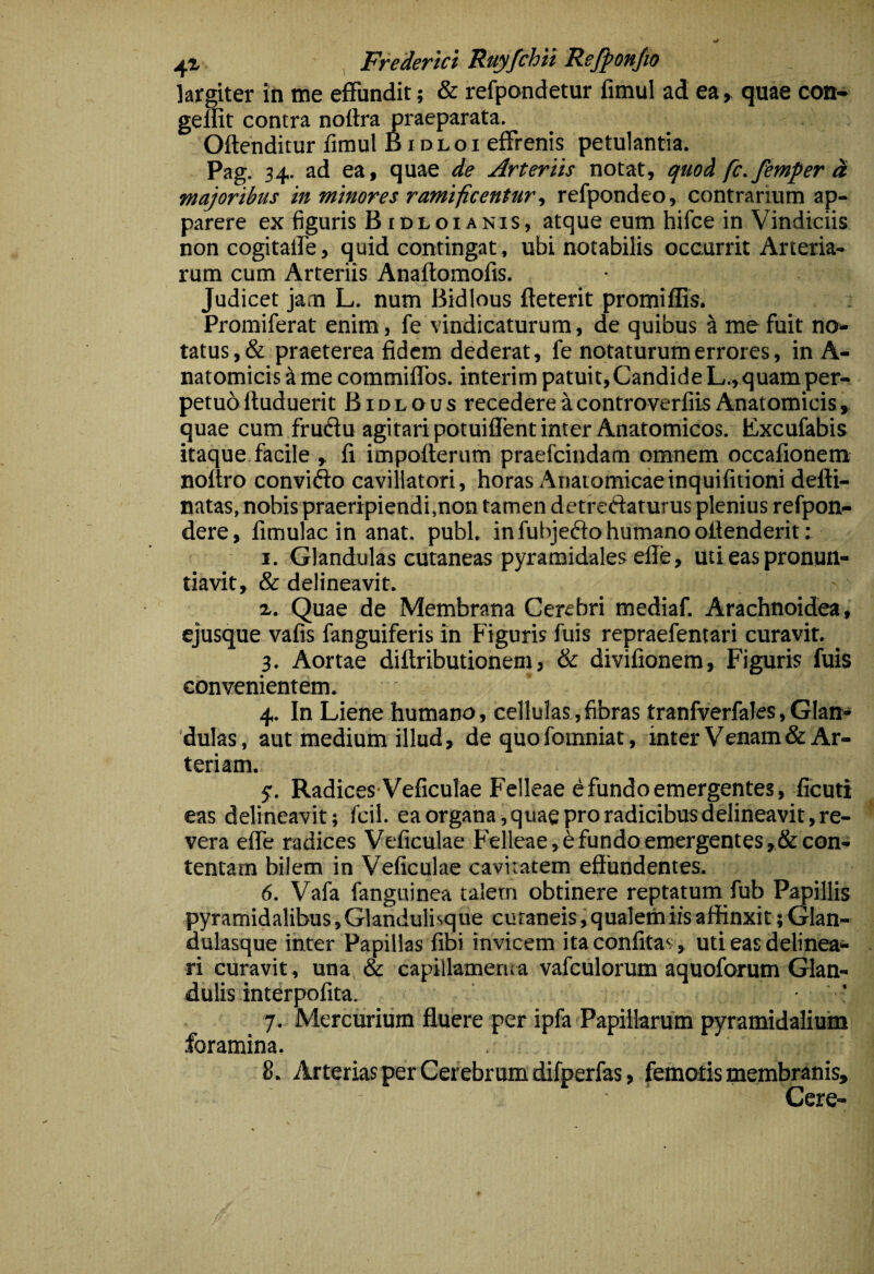 largiter in me effundit; & refpandetur fimul ad ea > quae con- geflit contra nottra praeparata. Offenditur fimul B i d l o i effrenis petulantia. Pag. 34. ad ea, quae Arteriis notat, quod fc.femper ei majoribus in minores rumificenturrefpondeo, contrarium ap¬ parere ex figuris Bidloianis, atque eum hifce in Vindiciis non cogitalfe, quid contingat, ubi notabilis occurrit Arteria¬ rum cum Arteriis Anaflomofis. Judicet jam L. num Bidlous fleterit promiffis. Promiferat enim, fe vindicaturum, de quibus ^ me fuit no¬ tatus , & praeterea fidem dederat, fe notaturum errores, in A- natomicis a me commiffos. interim patuit,Candide L.,quam per- petud ftuduerit Bidlous recedere a controverfiis Anatomicis y quae cum frudu agitari potuilfent inter Anatomicos. Kxcufabis itaque facile , fi impoflerum praefcindam omnem occafionem noftro convifto cavillatori, horas Anatomicaeinquifitioni defti- natas, nobis praeripiendi,non tamen detreftaturus plenius refpon- dere, fimulac in anat. pubi, in fubjeflo humano offenderit: I. Glandulas cutaneas pyramidales elle, uti eas pronun¬ tiavit, & delineavit. а. Quae de Membrana Cerebri mediaf. Arachnoidea, ejusque vafis fanguiferis in Figuris fuis repraefentari curavit. ^ 3. Aortae diffributionem, & divifionem, Figuris fuis convenientem. 4. In Liene humano, cellulas, fibras tranfverfales, Glan¬ dulas, aut medium illud, de quo fomniat, inter Venam & Ar¬ teriam. y. Radices-Veficulae Felleae e fundo emergentes, ficuti eas delineavit; fcil. ea organa,quae pro radicibusdelineavit,re¬ vera effe radices Veficulae FVlleae, 6 fundo emergentes, & con¬ tentam bilem in Veficulae cavitatem effundentes. б. Vafa fangninea talern obtinere reptatum fub Papillis pyramidalibus, Glanduli^que cutaneis, qualem iis affinxit; Glan¬ dulasque inter Papillas fibi invicem ita confitas, uti eas delinea¬ ri curavit, una & capillamerii a vafculorum aquoforum Glan¬ dulis interpofita. ’ 7. Mercurium fluere per ipfa Papillarum pyramidalium foramina. 8. Arterias per Cerebrum difperfas, femotis membranis, Cere-
