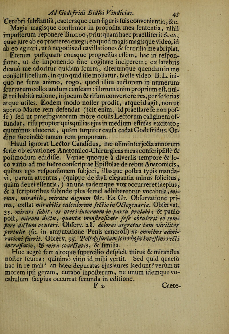 Cerebri fubftanti&i, caeteraque cum figuris fuis convenientia, &c. Magis magisque confirmor in propofita mea fententia, nihil impolterum reponere Bidloo ,priusquam haec praeftiterit & ea, quae jure ab eo praeterea exegi; eo quod magis magisque video,id ab eo agitari, ut ^ negotiis ad cavillationes & fcurrilia me abripiat. Etenim poftquam eousque progrelTus eflem, hacimrefpon- fione, ut de imponendo fine cogitare inciperem; ex latebris denuo me adoritur quidam fcurra, alterumque quendaminme conjicit libellum, in quo quid ille moliatur, faci le video. B. L. ini¬ quo ne feras animo, rogo, quod illius audorem in numerum- fcurrarum collocandum cenleam: illorum enim proprium eft, nul- 14 rei habit4 ratione, in jocum & rifum convertere res, per fe lerias atque utiles. Eodem modo nofter prodit, atque id agit, non ut aperto Marte rem defendat (fcitenim , id praeftare le non pof- fe) fed ut praelligiatorum more oculis Ledorum caliginem of¬ fundat, rifu propter quisquilias ejus in medium effufas excitato? quominus eluceret, qu4m turpi ter caufa cadat Godefridus. Or¬ dine fuccinde tamen rem proponam. Haud ignorat Ledor Candidus, me olim interjeda annorum- ferie observationes Anatomico-Chirurgicas meas confcripfilTe & pollmodum edidifle. Variae quoque 4 diverfis tempore & lo¬ co vario ad me fuSre confcriptae Epiftolae de rebus Anatomicis, quibus ego refponfionem fubjeci, illasque poftea typis manda¬ vi , parum attentus, (quippe de llvli elegantia minus folicitus ^ quam de rei elfentia,) an una eademque vox occurreret faepius & 4 fcriptoribus fubinde plus femel adhiberentur vocabula,m- rum, mirabile., miratu dignum Ex Gr. Obfervatione pri¬ ma, mirabilis calculorum JeBioinOBogenaria. Obfervat. 35-. mirari fiibit, os uteri internum in^artu frolabi% & paulo poli, mirum diHuy quanta monftrojitate Jefe obtulerit eo tem¬ pore di&um os uteri. Obferv. a 8. dolores aegrotus tam -viriliter pertulit (fc. in amputatione Penis cancrou) ut omnibus admi-- rationi fuerit. Obferv. 95. Beft dyfuriamJcirrhofa Intejiini rePH incrajfatio, ® mira coarblatio, & limilia. Hoc aegrb fert altoque fupercilio defpicit mirus & mirandus notter fcurra; quinimd vitio id mihi vertit. Sed quid quaefo hac in re mali? an haec depuratas ejus aures laedunt? verum ut morem ipfi geram, curabo inpollerum, ne unum idemque vo¬ cabulum faepius occurrat fecunda in editione. F 2- Caete-