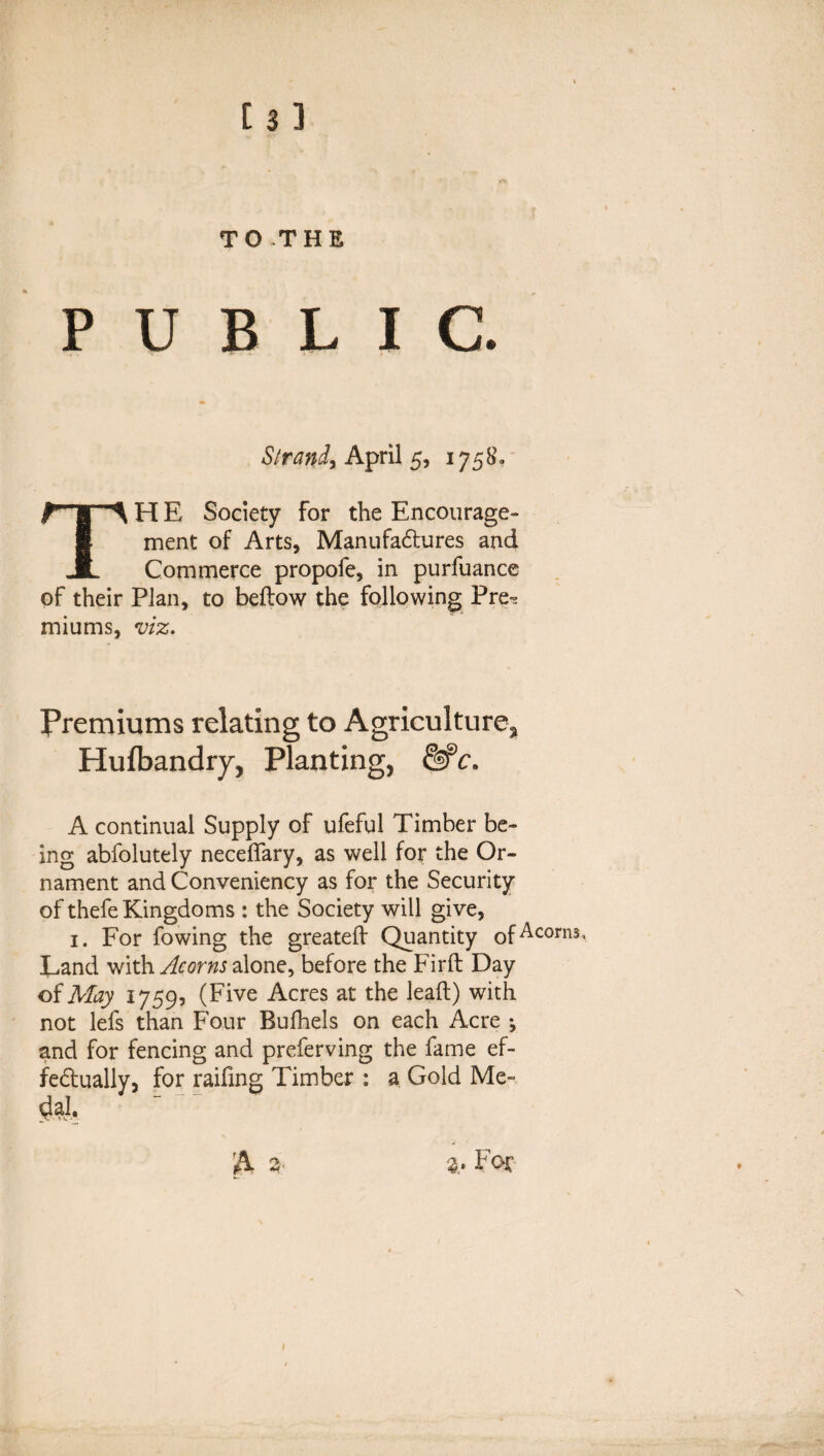 TO THE PUBLIC. Strand, April 5, 1758. TH E Society for the Encourage¬ ment of Arts, Manufactures and Commerce propofe, in purfuance of their Plan, to bellow the following Pre^ miums, viz. Premiums relating to Agriculture, Hulbandry, Planting, c. A continual Supply of ufeful Timber be¬ ing abfolutely neceffary, as well for the Or¬ nament and Conveniency as for the Security of thefe Kingdoms : the Society will give, 1. For fowing the greateff Quantity of Scorns, Land with Acorns alone, before the Firft Day of May 17595 (Five Acres at the lead) with not lefs than Four Rufhels on each Acre •, and for fencing and preferving the fame ef¬ fectually, for raifing Timber : a Gold Me- For 1