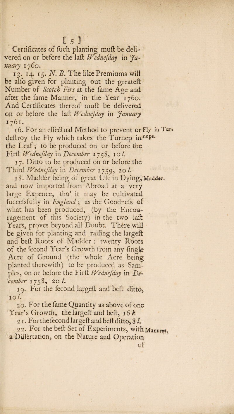 Certificates of fuch planting muft be deli¬ vered on or before the laft IVednefday in Ja¬ nuary 1760. 13. 14. 15. N. B. The like Premiums will be all'o given for planting out the greateft Number of Scotch Firs at the fame Age and after the fame Manner, in the Year 1760. And Certificates thereof muft be delivered on or before the laft IVednefday in January 1761. 16. For an effectual Method to prevent or Fly in Tur deftroy the Fly which takes the Turnep innePs* the Leaf; to be produced on or before the Firft IVednefday in December 1758, 10/. 17. Ditto to be produced on or before the Third IVednefday in December 1759, 20 /. 18. Madder being of great Ufe in Dying, Madder, and now imported from Abroad at a very large Expence, tho’ it may be cultivated fuccefsfully in England \ as the Goodnefs of what has been produced, (by the Encou¬ ragement of this Society) in the two laft Years, proves beyond all Doubt, There will be given for planting and raifing the largcft and beft Roots of Madder : twenty Roots of the fecond Year’s Growth from any (ingle Acre of Ground (the whole Acre being planted therewith) to be produced as Sam¬ ples, on or before the Firft IVednefday in De¬ cember 1758, 20 /. 19. For the fecond largeft and beft ditto, 10/. 20. For the fame Quantity as above of one Year’s Growth, the largeft and beft, 16 k 21. For the fecond largeft and beft ditto, 8 4 22. For the beft Set of Experiments, with Manures, a Differtation, on the Nature and Operation of