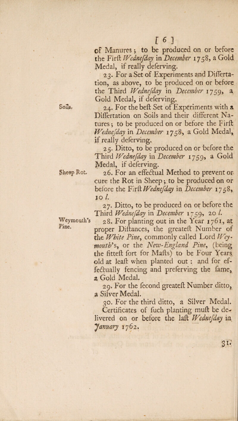 of Manures; to be produced on or before the Firft Wednefday in December 1758, a Gold Medal, if really deferving. 23. For a Set of Experiments and Differta- tion, as above, to be produced on or before the Third Wednefday in December 1759, a Gold Medal, if deferving. Soils. 24. For the belt Set of Experiments with a DilTertation on Soils and their different Na¬ tures ; to be produced on or before the Firft JVednefday in December 1758, a Gold Medal, if really deferving. 25. Ditto, to be produced on or before the Third Wednefday in December 1759, a Gold Medal, if deferving. §heep Rot 26. For an effectual Method to prevent or cure the Rot in Sheep *, to be produced on or before the Firft JVednefday in December 1758, 10 /. 27. Ditto, to be produced on or before the Third JVednefday in December 1759, 20 /. Weymouth’s 28. For planting out in the Year 1761, at i>ine* proper Diftances, the greateft Number of the White Pine, commonly called Lord Wey¬ mouth’or the New-England Pine, (being the fitteft fort for Mafts) to be Four Years, old at leaft when planted out : and for ef¬ fectually fencing and preferving the fame, z Gold Medal. 29. For the fecond greateft Number ditto, a Silver Medal. 30. For the third ditto, a Silver Medal. Certificates of fuch planting muft be de¬ livered on or before the laft Wednefday in January 1762. 31*