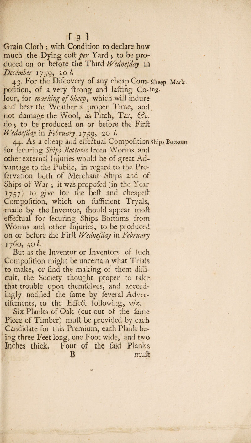 Grain Cloth ; with Condition to declare how much the Dying qqR: per Yard ; to be pro¬ duced on or before the Third IVednefday in December 1759, 20 /. 43. For the Difcovery of any cheap Com-Sheep Mark pofition, of a very drong and lading Co-ing. lour, for marking of Sheep, which will indure and bear the Weather a proper Time, and not damage the Wool, as Pitch, Tar, do ; to be produced on or before the Fird IVednefday in February 1759, 20 /. 44. As a cheap and eifedual Compofition Ships Bottom for lecuring Ships Bottoms from Worms and other externa] Injuries would be of great Ad¬ vantage to the Public, in regard to the Pre- fervation both of Merchant Ships and of Ships of War ; it was propofed (in the Year 1757) to give for the bed and cheaped Compofition, which on fufEcient Tryals, made by the Inventor, ffiould appear mod effedual for lecuring Ships Bottoms from Worms and other Injuries, to be produced on or before the Fird IVednefday in February 1760, 50 L But as the Inventor or Inventors of inch Compofition might be uncertain what Trials to make, or find the making of them diffi¬ cult, the Society thought proper to take that trouble upon themfelves, and accord¬ ingly notified the fame by feveral Adver- tifements, to the Effed following, viz. Six Planks of Oak (cut out of the fame Piece of Timber) mud be provided by each Candidate for this Premium, each Plank be¬ ing three Feet long, one Foot wide, and two Inches thick. Four of the faid Planks B ' mud