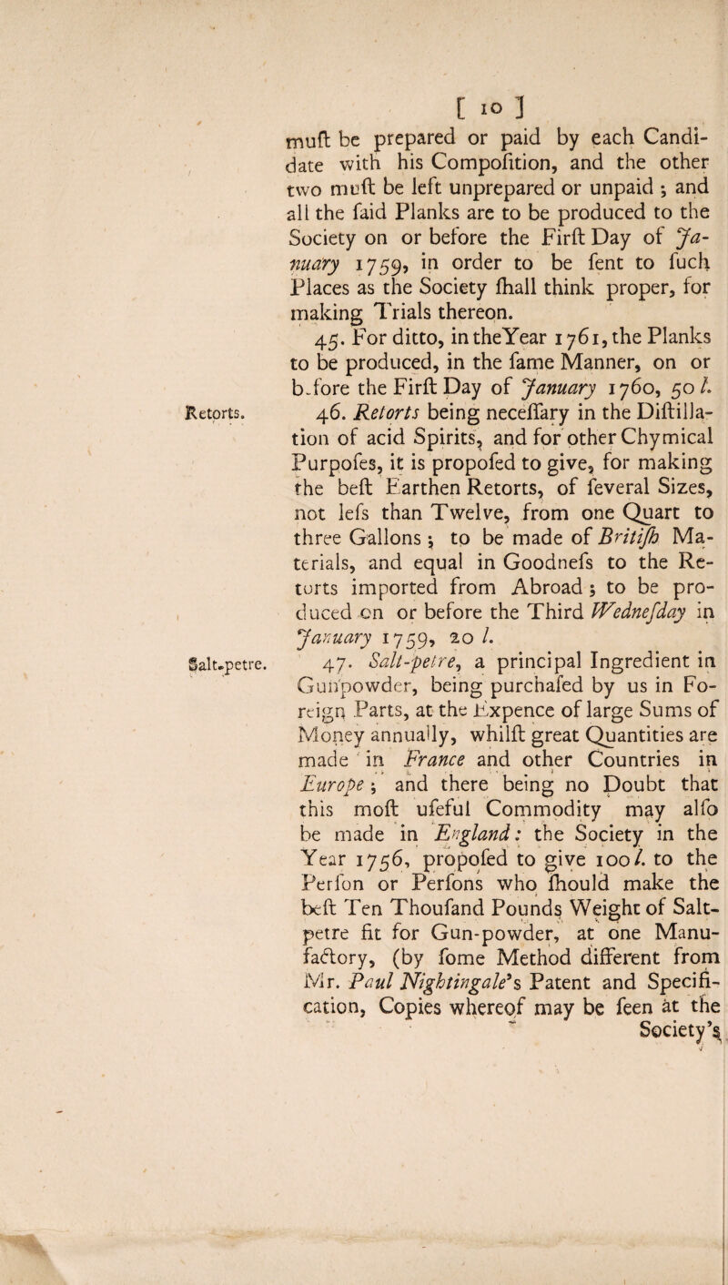 Retorts. Salupetre. t 10 1 mufl be prepared or paid by each Candi¬ date with his Compofition, and the other two muft be left unprepared or unpaid ; and all the faid Planks are to be produced to the Society on or before the Firft Day of Ja¬ nuary 1759, in order to be fent to fuch Places as the Society fhall think proper, for making Trials thereon. 45. For ditto, intheYear 1761, the Planks to be produced, in the fame Manner, on or b-fore the Firft Day of January 1760, 50/* 46. Retorts being neceffary in the Diftilla- tion of acid Spirits, and for other Chymical Purpofes, it is propofed to give, for making the beft Earthen Retorts, of feveral Sizes, not lefs than Twelve, from one Quart to three Gallons \ to be made of Britifh Ma¬ terials, and equal in Goodnefs to the Re¬ torts imported from Abroad 5 to be pro¬ duced on or before the Third JVednefday in January 1759, 20 /. 47. Salt-petre, a principal Ingredient in Gunpowder, being purchafed by us in Fo¬ reign Parts, at the Fxpence of large Sums of Money annually, whilft great Quantities are made in France and other Countries in Europe ; and there being no Doubt that this moft ufeful Commodity may alfo be made in England: the Society in the Year 1756, propofed to give 100/. to the Perfon or Perfons who fhould make the beft Ten Thoufand Pounds Weight of Salt¬ petre fit for Gun-powder, at one Manu¬ factory, (by fome Method different from Mr. Paul Nightingale's Patent and Specifi¬ cation, Copies whereof may be feen at the Society’s