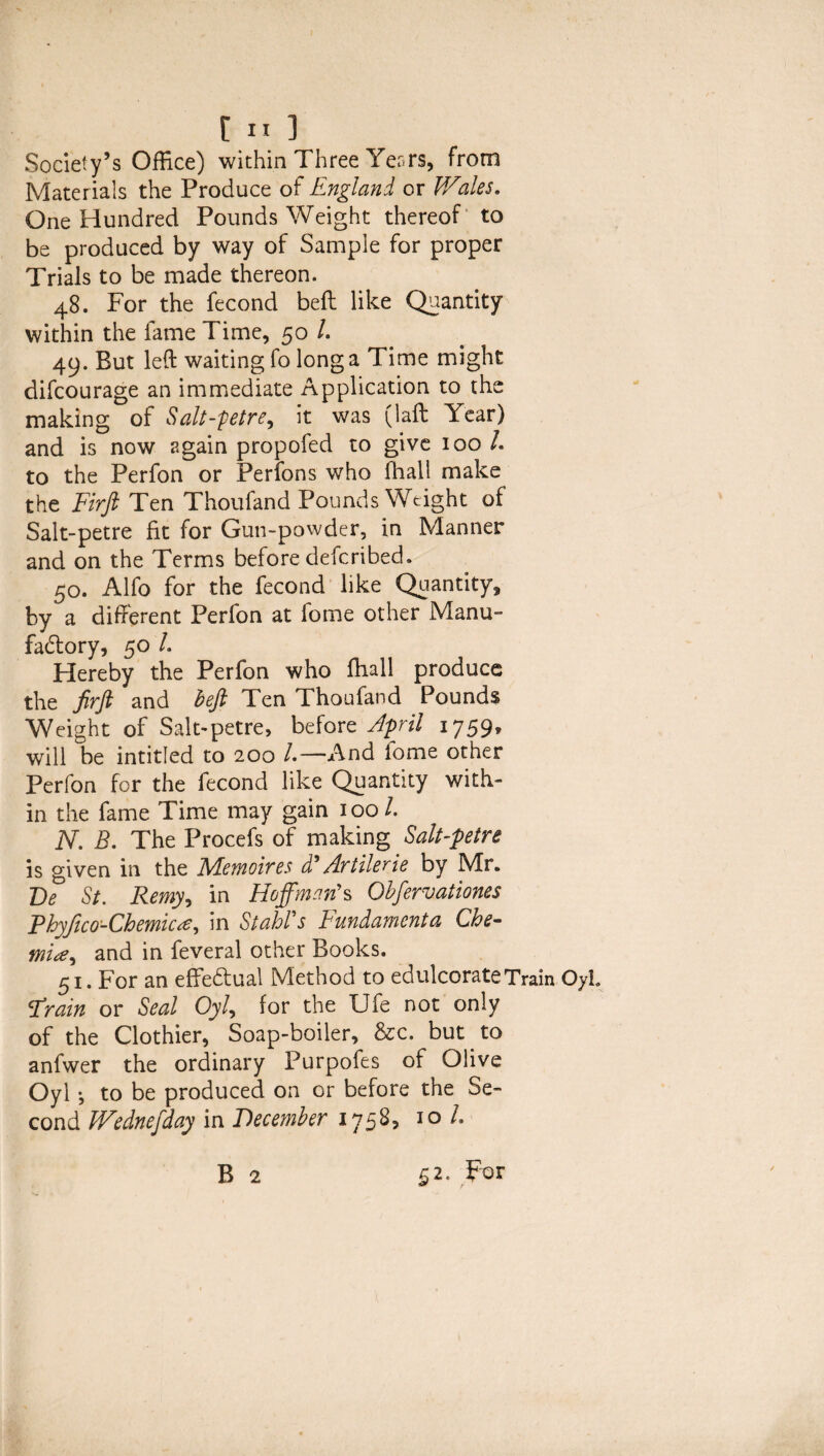 Society’s Office) within Three Yer.rs, from Materials the Produce of England or Wales. One Hundred Pounds Weight thereof to be produced by way of Sample for proper Trials to be made thereon. 48. For the fecond bed like Quantity within the fame Time, 50 /. 49. But left waiting fo long a Time might difcourage an immediate Application to the making of Salt-petre, it was (laft Year) and is now again propofed to give 100 L to the Perfon or Perfons who fhall make the Firft Ten Thoufand Pounds Weight of Salt-petre fit for Gun-powder, in Manner and on the Terms before deferibed. 50. Alfo for the fecond like Quantity, by a different Perfon at fome other Manu¬ factory, 50 L Hereby the Perfon who fhall produce the firft and heft Ten Thoufand Pounds Weight of Salt-petre, before April 1759, will be intitled to 200 /.—And fome other Perfon for the fecond like Quantity with¬ in the fame Time may gain 100 /. N. B. The Procefs of making Salt-petre is given in the Memoires d*Artilerie by Mr. De St. Remy, in Hoffman's Ohfervationes Fhyfico-Chemicte, in Stahl's Fundamenta Che- mite, and in feveral other Books. 51. For an effectual Method to edulcorate Train Oyh strain or Seal Oyl, for the Ufe not only of the Clothier, Soap-boiler, &c. but to anfwer the ordinary Purpofes of Olive Oyl *, to be produced on or before the Se¬ cond Wednefday in December 1758, 10 L B 2 $2. P°r