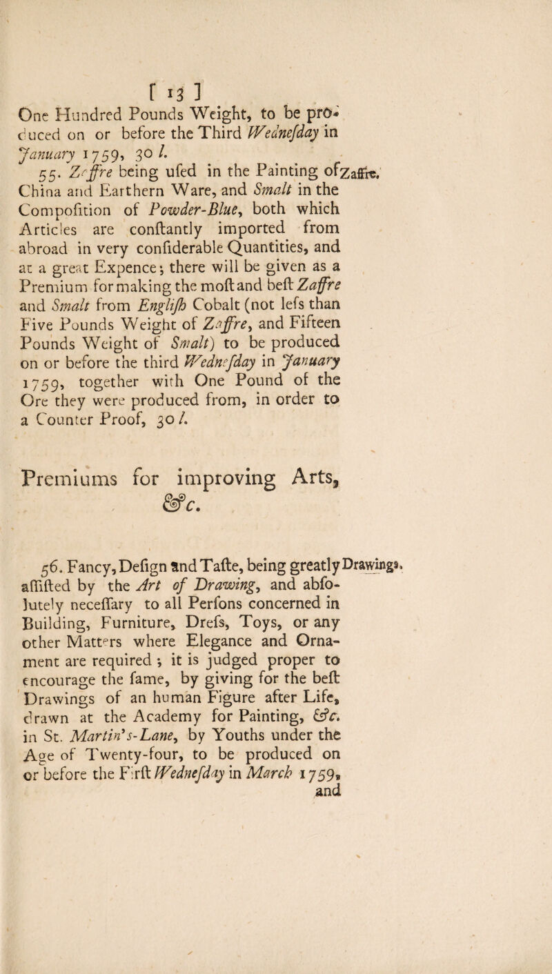 r 131 One Hundred Pounds Weight, to be pro* duced on or before the Third IVednefday in January 1759, 30/* 55. Zrffre being ufed in the Painting ofzafffe, China and Earthern Ware, and Smalt in the Compofition of Powder-Blue, both which Articles are conftantly imported from abroad in very confiderable Quantities, and at a great Expence; there will be given as a Premium for making the mod and beftZaffre and Smalt from Englijh Cobalt (not lefs than Five Pounds Weight of Zaffre, and Fifteen Pounds Weight of Smalt) to be produced on or before the third Wzdnefday in January 1759, together with One Pound of the Ore they were produced from, in order to a Counter Proof, 30 L Premiums for improving Arts, 56. Fancy, Defign andTafte, being greatly Drawings afiifted by the Art of Drawing, and abfo- 3ute1y neceffary to all Perfons concerned in Building, Furniture, Drefs, Toys, or any other Matters where Elegance and Orna¬ ment are required *, it is judged proper to encourage the fame, by giving for the bed Drawings of an human Figure after Life, drawn at the Academy for Painting, &c\ in St. Martin’s-Lane, by Youths under the Age of Twenty-four, to be produced on or before the Firft IVednefday in March 1759®