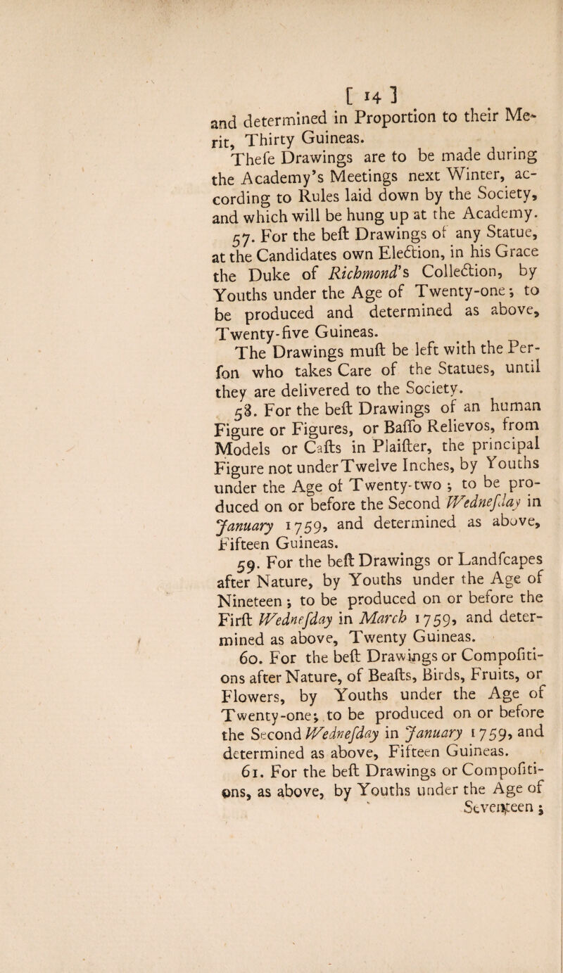 and determined in Proportion to their Me* rit. Thirty Guineas. Thefe Drawings are to be made during the Academy’s Meetings next Winter, ac¬ cording to Rules laid down by the Society, and which will be hung up at the Academy. 57. For the beft Drawings of any Statue, at the Candidates own Ele&ion, in his Grace the Duke of Richmond's Collection, by Youths under the Age of Twenty-one*, to be produced and determined as above. Twenty-five Guineas. The Drawings muft be left with the Per- fon who takes Care of the Statues, until they are delivered to the Society. 58. For the beft Drawings of an human Figure or Figures, or Bafib Relievos, from Models or Cafts in Plaifter, the principal Figure not underTwelve Inches, by Youths under the Age of Twenty-two *, to be pro¬ duced on or before the Second IVednefday in January 1759, and determined as above. Fifteen Guineas. 59. For the beft Drawings or Landfcapes after Nature, by Youths under the Age of Nineteen *, to be produced on or before the Firft IVednefday in March 1759, and deter¬ mined as above. Twenty Guineas. 60. For the beft Drawings or Compofiti- ons after Nature, of Beafts, Birds, bruits, or Flowers, by Youths under the Age of Twenty-one*, to be produced on or before the Second IVednefday in January 1759, and determined as above. Fifteen Guineas. 61. For the beft Drawings or Compofiti- ons, as above, by Youths under the Age of Seventeen \