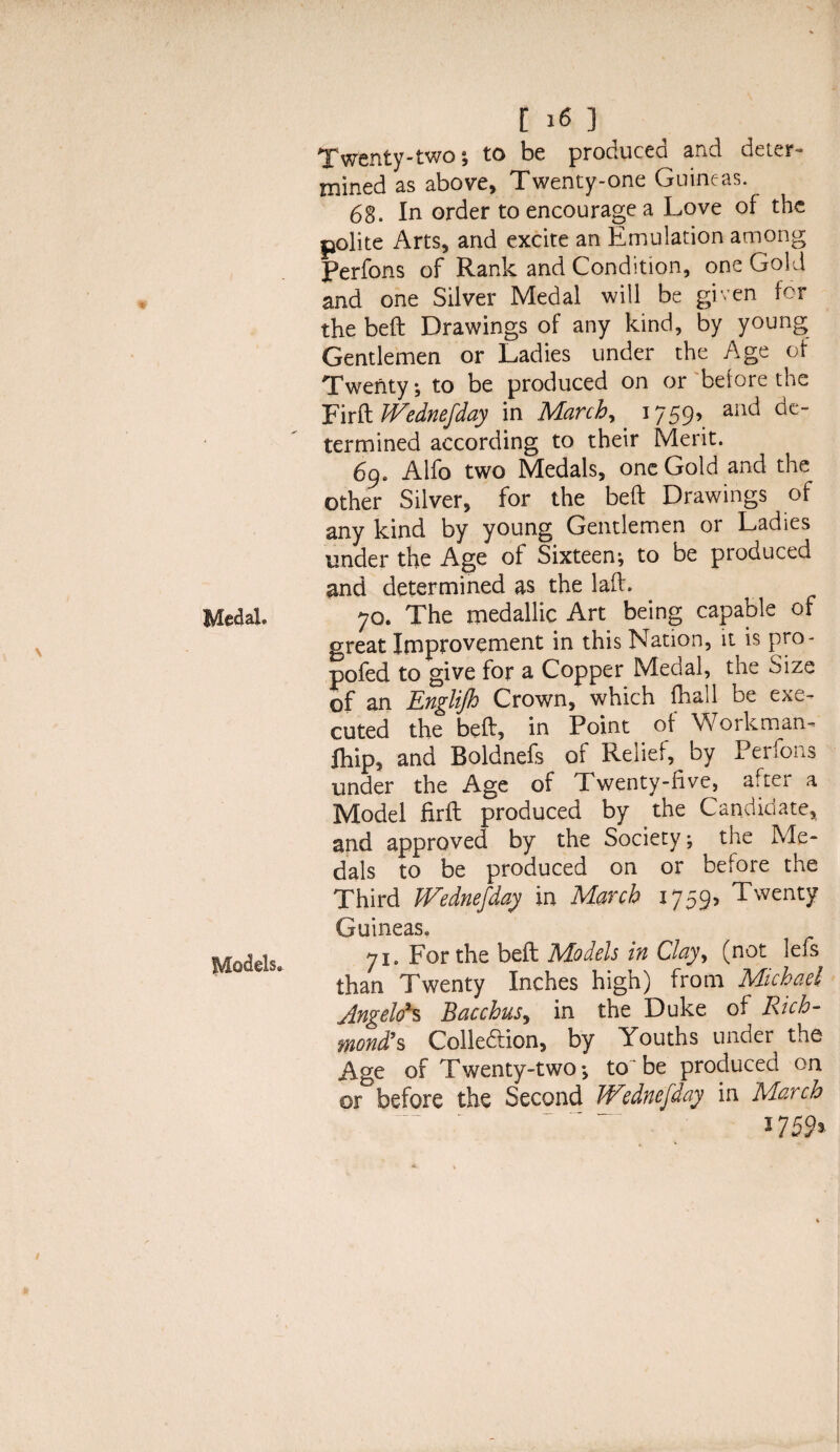 Twenty-two; to be produced and deter¬ mined as above. Twenty-one Guineas. 68. In order to encourage a Love of the polite Arts, and excite an Emulation among Perfons of Rank and Condition, one Gold and one Silver Medal will be given for the beft Drawings of any kind, by young Gentlemen or Ladies under the Age of Twenty, to be produced on or before the Fir ft JVednefday in March, 1759, and de¬ termined according to their Merit. 69. Alfo two Medals, one Gold and the other Silver, for the beft Drawings of any kind by young Gentlemen or Ladies under the Age of Sixteen; to be produced and determined as the laft. 70. The medallic Art being capable of great Improvement in this Nation, it is pro- pofed to give for a Copper Medal, the Size of an EngliJJo Crown, which fhail be exe¬ cuted the beft, in Point of Workman- fliip, and Boldnefs of Relief, by Perfons under the Age of Twenty-five, after a Model firft produced by the Candidate, and approved by the Society; the Me¬ dals to be produced on or before the Third JVednefday in March 1759, Twenty Guineas. 71. For the beft Models in Clay, (not lefs than Twenty Inches high) from Michael Angelo's Bacchus, in the Duke of Rich- mond’s Collection, by Youths under the Age of Twenty-two*, to be produced on or before the Second Wednefday in March