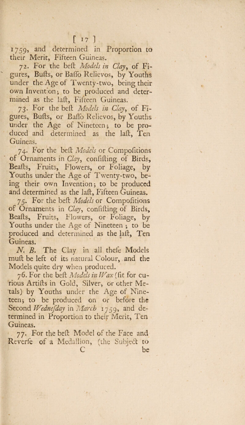 I [ *7 1 1759, and determined in Proportion to their Merit, Fifteen Guineas. 72. For the bed: Models in Clay, of Fi¬ gures, Buffs, or Baffo Relievos, by Youths under the Age of Twenty-two, being their own Invention; to be produced and deter¬ mined as the laff, Fifteen Guineas. 73. For the bed Models in Clay, of Fi¬ gures, Buffs, or BafTo Relievos, by Youths under the Age of Nineteen; to be pro- duced and determined as the laff, Ten Guineas. 74. For the bed Models or Compofitions of Ornaments in C/47, confiding of Birds, Beads, Fruits, Flowers, or Foliage, by Youths under the Age of Twenty-two, be¬ ing their own Invention; to be produced and determined as the lad. Fifteen Guineas* 75. For the bed Models or Compofitions of Ornaments in Clay, confiding of Birds, Beads, Fruits, Flowers, or Foliage, by Youths under the Age of Nineteen ; to be produced and determined as the lad. Ten Guineas. N. B. The Clay in all theie Models mud be left of its natural Colour, and the Models quite dry when produced. 76. For the bed Models in Wax (fit for cu¬ rious Artids in Gold, Silver, or other Me¬ tals) by Youths under the Age of Nine¬ teen; to be produced on or before the Second Wednefday in March 1759, and de¬ termined in Proportion to their Merit, Ten Guineas. 77. For the bed Model of the Face and Reverfe of a Medallion, (the Subject to C be