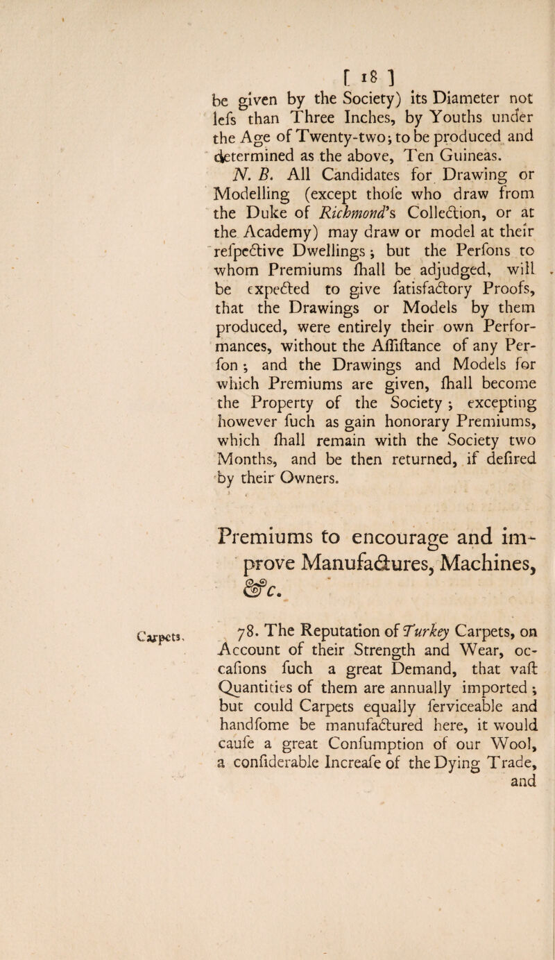 Carpets, t 18 ] be given by the Society) its Diameter not lefs than Three Inches, by Youths under the Age of Twenty-two; to be produced and determined as the above. Ten Guineas. N. B. All Candidates for Drawing or Modelling (except thofe who draw from the Duke of Richmond’s Collection, or at the Academy) may draw or model at their refpcCtive Dwellings * but the Perfons to whom Premiums fhall be adjudged, will . be expeCted to give fatisfaCtory Proofs, that the Drawings or Models by them produced, were entirely their own Perfor¬ mances, without the AlTiftance of any Per- fon; and the Drawings and Models for which Premiums are given, fhall become the Property of the Society ; excepting however fuch as gain honorary Premiums, which fhall remain with the Society two Months, and be then returned, if defired by their Owners. 4 Premiums to encourage and im¬ prove Manufactures, Machines, &c. 78. The Reputation of urkey Carpets, on Account of their Strength and Wear, oc~ cafions fuch a great Demand, that vaft Quantities of them are annually imported ; but could Carpets equally ferviceable and handfome be manufactured here, it would caufe a great Confumption of our Wool, a confiderable Increafe of the Dying Trade, and