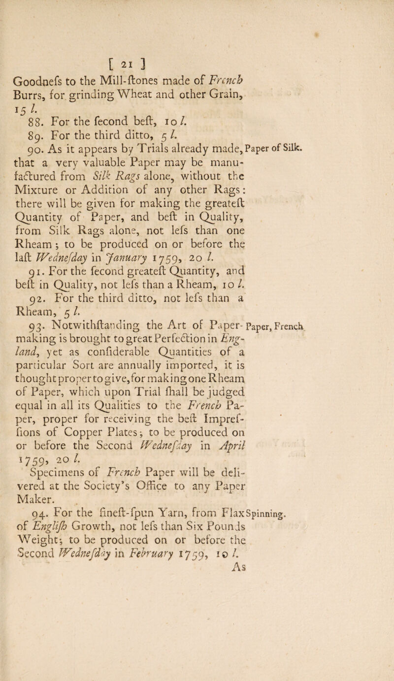 Good-nefs to the Mill-ftones made of French Burrs, for grinding Wheat and other Grain, 15 l- 88. For the fecond belt, lol. 89. For the third ditto, 5 /. 90. As it appears by Trials already made. Paper of Silk, that a very valuable Paper may be manu¬ factured from Silk Rags alone, without the Mixture or Addition of any other Rags: there will be given for making the greateft Quantity of Paper, and belt in Quality, from Silk Rags alone, not lefs than one Rheam ; to be produced on or before the laft Wednefday in January 1759, 20 /. 91. For the fecond greateft Quantity, and belt in Quality, not lefs than a Rheam, 10 /. 92. For the third ditto, not lefs than a Rheam, 5 /. 93. Notwithftanding the Art of Paper-Paper, French making is brought to great Perfection in Eng- land, yet as confiderable Quantities of a particular Sort are annually imported, it is thought proper to give,for making one Rheam of Paper, which upon Trial fhail be judged equal in all its Qualities to the French Pa¬ per, proper for receiving the beft Impref- fions of Copper Plates; to be produced on or before the Second Wednefday in April 1759, 20 L Specimens of French Paper will be deli¬ vered at the Society’s Office to any Paper Maker. 94. For the fineft-fpun Yarn, from Flax Spinning, of Englijh Growth, not lefs than Six Pounds Weight; to be produced on or before the Second Wednefday in February 1759, 10 /. As