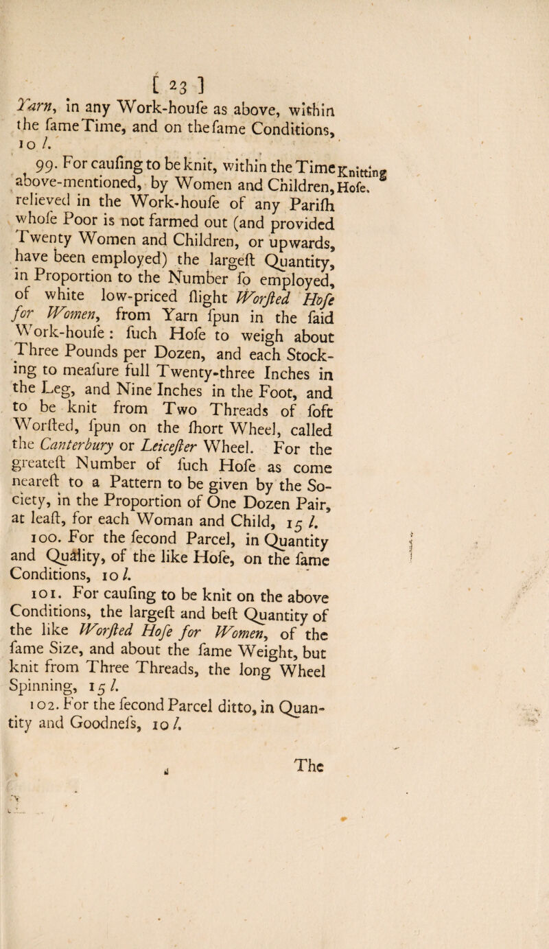 l am, in any Work-houfe as above, within the fame Time, and on the fame Conditions, to /.' 99. For caufing to be knit, within the TimeKnitt;n„ above-mentioned, by Women and Children, Hofe. relieved in the Work-houfe of any Parifti whole Poor is not farmed out (and provided Twenty Women and Children, or upwards, have been employed) the largeft Quantity, in Proportion to the Number fo employed, of white low-priced flight IVorJled Hofe for Wtmen, from Yarn fpun in the faid ^ ork-houle: fuch Hole to weigh about Three Pounds per Dozen, and each Stock¬ ing to meafure full Twenty-three Inches in the Leg, and Nine Inches in the Foot, and to be knit from Two Threads of foft Worked, fpun on the fhort Wheel, called the Canterbury or Leicefter Wheel. For the gieateft Number of luch Hofe as come neareft to a Pattern to be given by the So¬ ciety, in the Proportion of One Dozen Pair, at lead, for each Woman and Child, 15 /. 100. For thefecond Parcel, in Quantity and Quality, of the like Hofe, on the fame Conditions, 10/. 101. For caufing to be knit on the above Conditions, the larged and bed Quantity of the like Worfted Hofe for Women, of the fame Size, and about the fame Weight, but knit from Three Threads, the long Wheel Spinning, 15/. 102. For the fecond Parcel ditto, in Quan¬ tity and Goodnefs, 10 /. The