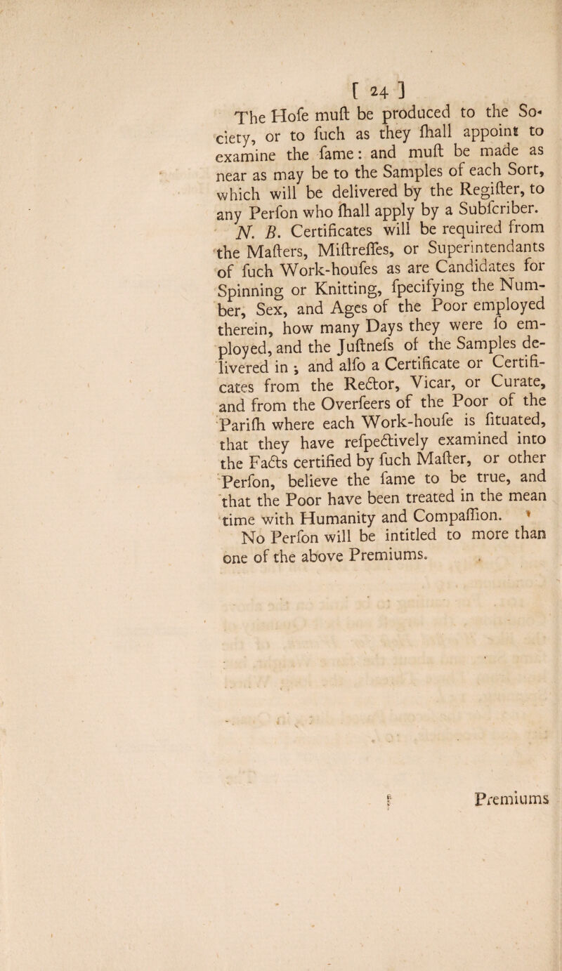 The Hofe mull be produced to the So¬ ciety, or to fuch as they fliall appoint to examine the fame: and mull; be made as near as may be to the Samples of each Sort, which will be delivered by the Regiiler, to any Perfon who (ball apply by a Sublcriber. JSf. B. Certificates will be required from the Mailers, Miflrefies, or Superintendants of fuch Work-houfes as are Candidates foi Spinning or Knitting, fpecifying the Num¬ ber, Sex, and Ages of the Poor employed therein, how many Days they were lo em¬ ployed, and the Juflnefs of the Samples de¬ livered in y and alfo a Certificate or Certifi- cates from the Redtor, V icar, or Curate, and from the Overfeers of the Poor of the Parifh where each Work-houfe is fituated, that they have refpedtively examined into the Fadts certified by fuch Mailer, or other Perfon, believe the fame to be true, and that the Poor have been treated in the mean time with Humanity and Companion. * No Perfon will be intitled to more than one of the above Premiums, Premiums i