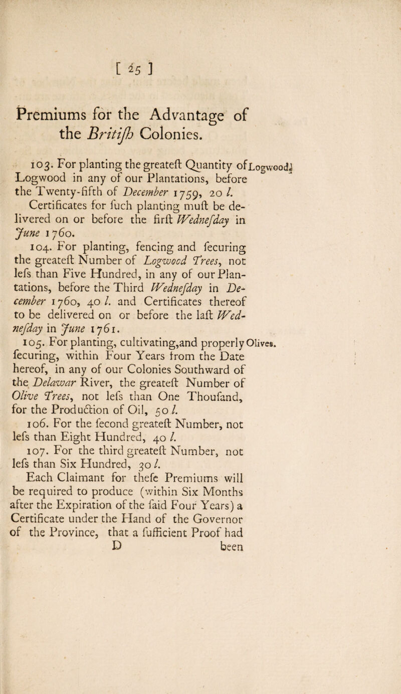 Premiums for the Advantage of the Britijh Colonies. 103. For planting the greateft Quantity ofiogwoodJ Logwood in any of our Plantations, before the Twenty-fifth of December 1759, 20 L Certificates for fuch planting muft be de¬ livered on or before the firft JVednefday in June 1760. 104. For planting, fencing and fecuring the greateft Number of Logwood Drees, not lefs than Five Hundred, in any of our Plan¬ tations, before the Third IVednefday in De+ cemher 1760, 40 /. and Certificates thereof to be delivered on or before the laft Wed- nefday in June 1761. 105. For planting, cultivating,and properly Olives, fecuring, within Four Years from the Date hereof, in any of our Colonies Southward of the Delawar River, the greateft Number of Olive Drees, not lefs than One Thoufand, for the Production of Oil, 50 /. 106. For the fecond greateft Number, not lefs than Eight Hundred, 40 /. 107. For the third greateft Number, not lefs than Six Hundred, 30 /. Each Claimant for thefe Premiums will be required to produce (within Six Months after the Expiration of the faid Four Years) a Certificate under the Ffand of the Governor of the Province, that a fufficient Proof had D been