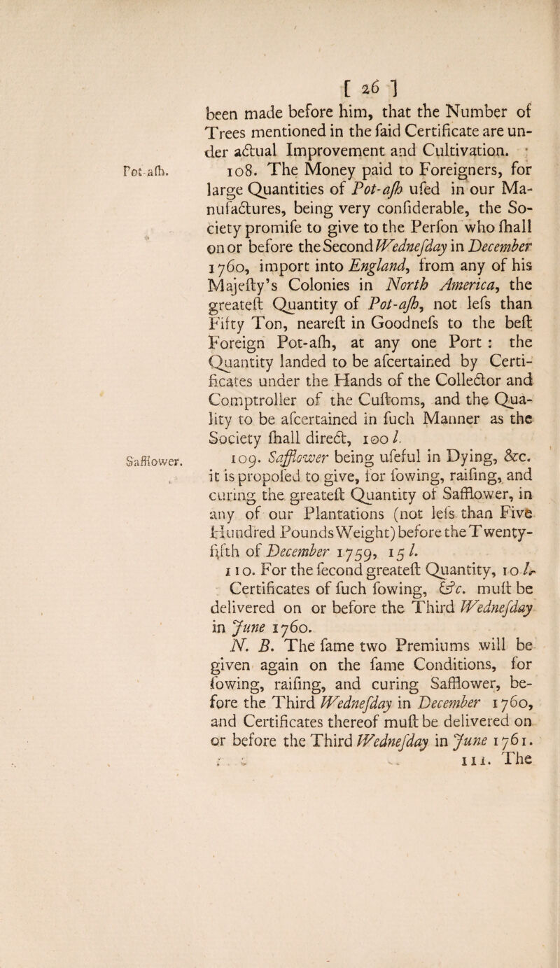 Fot-afh. Safflower. h6-\ been made before him, that the Number of Trees mentioned in the faid Certificate are un¬ der adual Improvement and Cultivation. 108* The Money paid to Foreigners, for large Quantities of Pot-ajh ufed in our Ma- nufadures, being very confiderable, the So¬ ciety promife to give to the Perfon who fhall on or before the Second Wednejday in December 1760, import into England, from any of his Majefty’s Colonies in North America, the greateft Quantity of Pot-ajh, not lefs than Fifty Ton, neareft in Goodnefs to the beft Foreign Pot-afh, at any one Port : the Quantity landed to be afeertained by Certi¬ ficates under the Hands of the Colledor and Comptroller of the Cuftoms, and the Qua¬ lity to be afeertained in fuch Manner as the Society fhall dired, 100/. 109. Safflower being ufeful in Dying, &c. it ispropoled to give, for lowing, raifing, and curing the greateft Quantity of Safflower, in any of our Plantations (not leis than Five Hundred Pounds Weight) before the T wenty- f\fth of December 1759, 15 /. j 1 o. For the fecond greateft Quantity, ro /.- Certificates of fuch fowing, &c. mult be delivered on or before the Third Wednejday in June 1760. N. B. The fame two Premiums will be given again on the fame Conditions, lor fowing, raifing, and curing Safflower, be¬ fore the Third Wednejday in December 1760, and Certificates thereof muff: be delivered on or before the Third Wednejday in June 1761. in. The