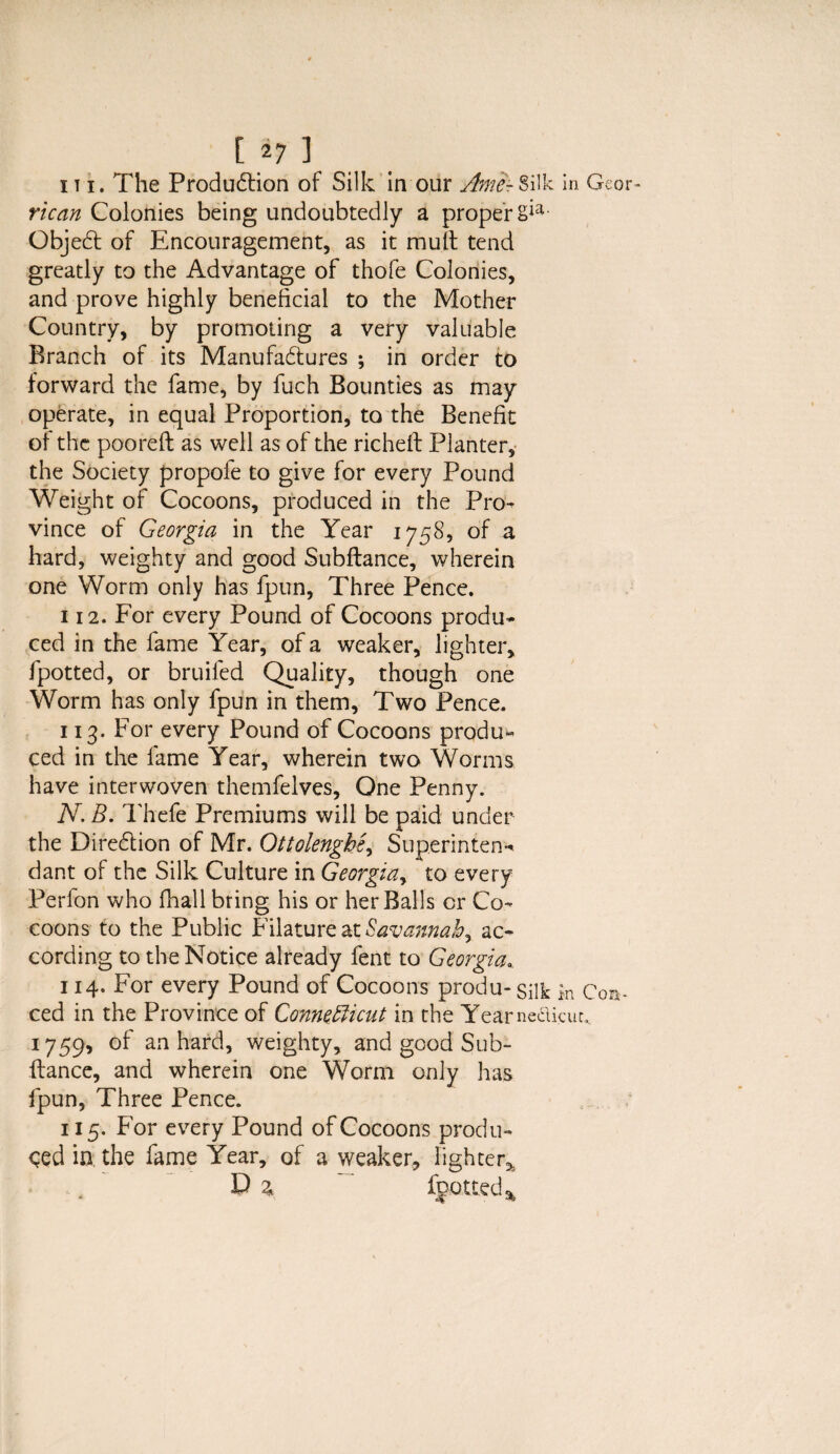 [ *7 ] iti. The Production of Silk in our Ame-Silk in Geor- rican Colonies being undoubtedly a proper ObjeCt of Encouragement, as it mult tend greatly to the Advantage of thofe Colonies, and prove highly beneficial to the Mother Country, by promoting a very valuable Branch of its Manufactures ; in order to forward the fame, by fuch Bounties as may operate, in equal Proportion, to the Benefit of the pooreft as well as of the richeft Planter, the Society propofe to give for every Pound Weight of Cocoons, produced in the Pro¬ vince of Georgia in the Year 1758, of a hard, weighty and good Subltance, wherein one Worm only has fpun, Three Pence. 112. For every Pound of Cocoons produ¬ ced in the fame Year, of a weaker, lighter, fpotted, or bruifed Quality, though one Worm has only fpun in them, Two Pence. 113. For every Pound of Cocoons produ¬ ced in the fame Year, wherein two Worms have interwoven themfelves, One Penny. TV. B. Thefe Premiums will be paid under the Direction of Mr. Ottolenghe, Superintend dant of the Silk Culture in Georgiay to every Perfon who fhall bring his or her Balls or Co¬ coons to the Public Filature at Savannah, ac¬ cording to the Notice already fent to Georgia\ 114. For every Pound of Cocoons produ-silk in Con* ced in the Province of Connecticut in the Yearneclicuc, 1759, of an hard, weighty, and good Sub- ftance, and wherein one Worm only has lpun, Three Pence. 115. For every Pound of Cocoons produ¬ ced in, the fame Year, of a weaker, lighter^