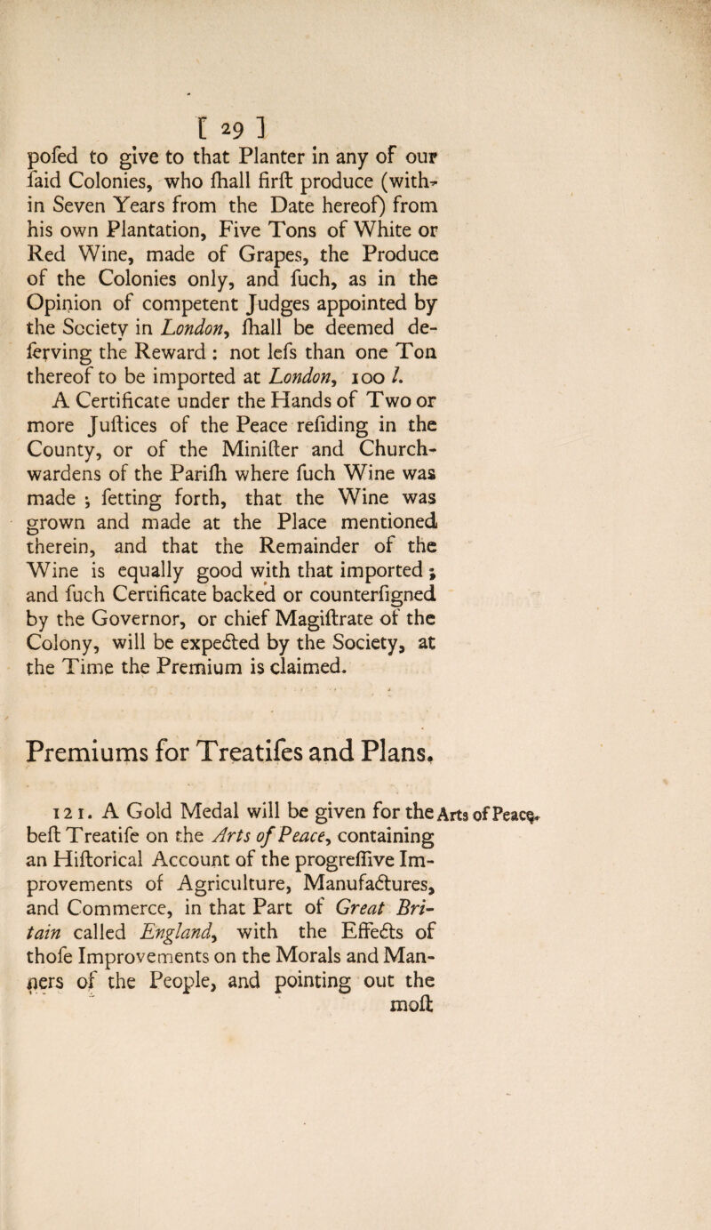 I *9 1 pofed to give to that Planter in any of our laid Colonies, who fhall firft produce (with^ in Seven Years from the Date hereof) from his own Plantation, Five Tons of White or Red Wine, made of Grapes, the Produce of the Colonies only, and fuch, as in the Opinion of competent Judges appointed by the Sccietv in London, fhall be deemed de- ferving the Reward : not lefs than one Ton thereof to be imported at London, 100 /. A Certificate under the Hands of Two or more Juft ices of the Peace rellding in the County, or of the Minifter and Church¬ wardens of the Parifh where fuch Wine was made ; fetting forth, that the Wine was grown and made at the Place mentioned therein, and that the Remainder of the Wine is equally good with that imported ; and fuch Certificate backed or counterfigned by the Governor, or chief Magiflrate of the Colony, will be expected by the Society, at the Time the Premium is claimed. Premiums for Treatifes and Plans, 121. A Gold Medal will be given for theArtsofPeac^ befl Treatife on the Arts of Peace^ containing an Hiftorical Account of the progrefiive Im¬ provements of Agriculture, Manufactures, and Commerce, in that Part of Great Bri¬ tain called England, with the EffeCts of thofe Improvements on the Morals and Man¬ ners of the People, and pointing out the moft