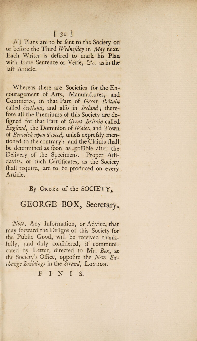 .All Plans are to be lent to the Society oil or before the Third JVednefday in May next. Each Writer is defired to mark his Plan with fome Sentence or Verfe, &c. as in the laft Article. Whereas there are Societies for the En¬ couragement of Arts, Manufactures, and Commerce, in that Part of Great Britain called Scotland., and alfo in Irelandthere¬ fore all the Premiums of this Society are dc- figned for that Part of Great Britain called England, the Dominion of Wales, and Town of Berwick upon Tweed, unlefs exprefsly men¬ tioned to the contrary *, and the Claims fhall be determined as foon as 'poffible after the Delivery of the Specimens. Proper Affi¬ davits, or fuch Certificates, as the Society fhall require, are to be produced on every Article, By Order of the SOCIETY* GEORGE BOX* Secretary, Note, Any Information, or Advice, that may forward the Defigns of this Society for the Public Good, will be received thank¬ fully, and duly confidered, if communi¬ cated by Letter, directed to Mr. Box, at the Society’s Office, oppofite the New Ex- change Buildings in the Strand, London. FINIS,