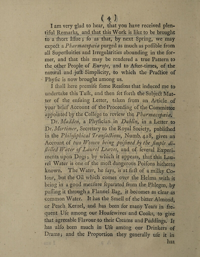 I am very glad to hear, that you have received plen¬ tiful Remarks, and that this Work is like to be brought to a £hort I flue; fo as that, by next Spring, we may expedl a Pharmacopoeia purged as much as poffible from all Superfluities and Irregularities abounding in the for¬ mer, and that this may be rendered a true Pattern to the other People of Europe, and to After-times, of the natural and juft Simplicity, to which the Practice of Phyfic is now brought among us. I (hall here premife fome Reafons that induced me to undertake this Talk, and then fet forth the Subject Mat¬ ter of the enfuing Letter, taken from an Article of your brief Account of the Proceeding of the Committee appointed by the College to review the Pharmacopoeia. Dr. Madden, a Phyflcian in Dublin, in a Letter to Dr. Mortimer> Secretary to the Royal Society, publifhed in the Philofophical Pranfa diions, Numb. 418, gives an Account of two Women being poifoned by the Jimple di- (tilled Water of Laurel Leaves, and of feveral Experi¬ ments upon Dogs 5 by which it appears, that this Lau¬ rel Water is one of the moft dangerous Poifons hitherto known. The Water, he fays, is at firft of a milky Co¬ lour, but the Oil which comes over the Helms with it being in a good meafure feparated from the Phlegm, by pafiing it through a Flannel Bag, it becomes as clear as common Water. It has the Smell of the bitter Almond, or Peach Kernel, and has been for many Years in fre¬ quent Ufe among our Houfewives and Cooks, to give that agreeable Flavour to their Creams and Puddings. It has alfo been much in Ufe among our Drinkers of Drams 3 and the Proportion they generally ufe it in has.