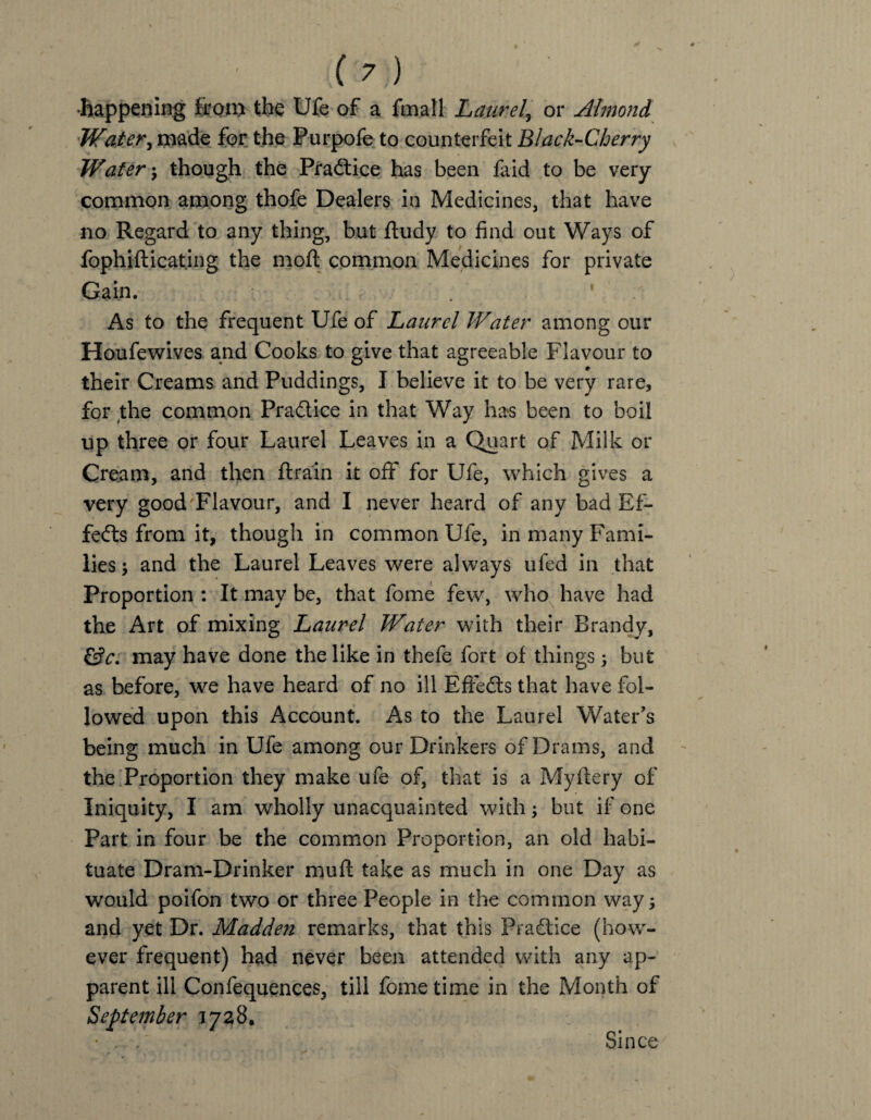 happening iron* the Ufe of a fmall Laurel, or Almond Water, made for the Purpofe to counterfeit Black-Cherry Water ; though the Practice has been faid to be very common among thofe Dealers in Medicines, that have no Regard to any thing, but ftudy to find out Ways of fophifticating the moft common Medicines for private Gain. ’ As to the frequent Ufe of Laurel Water among our Houfewives and Cooks to give that agreeable Flavour to their Creams and Puddings, I believe it to be very rare, for the common Pradice in that Way has been to boil up three or four Laurel Leaves in a Quart of Milk or Cream, and then drain it off for Ufe, which gives a very good Flavour, and I never heard of any bad Ef¬ fects from it, though in common Ufe, in many Fami¬ lies; and the Laurel Leaves were always ufed in that Proportion : It may be, that fome few, who have had the Art of mixing Laurel Water with their Brandy, &c. may have done the like in thefe fort of things; but as before, we have heard of no ill EfFeds that have fol¬ lowed upon this Account. As to the Laurel Water's being much in Ufe among our Drinkers of Drams, and the Proportion they make ufe of, that is a Myftery of Iniquity, I am wholly unacquainted with; but if one Part in four be the common Proportion, an old habi¬ tuate Dram-Drinker muff take as much in one Day as would poifon two or three People in the common way; and yet Dr. Madden remarks, that this Pradice (how¬ ever frequent) had never been attended with any ap¬ parent ill Confequences, till fome time in the Month of September 1728. Since