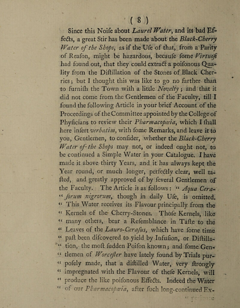 Since this Noife about Laurel Water, and its bad Ef¬ fects, a great Stir has been made about the Black-Cherry Water of the Shops, as if the Ufe of that, from a Parity of Reafon, might be hazardous, becaufe fome Virtuofi had found out, that they could extract a poifonous Qua¬ lity from the Diftillation of the Stones of Black Cher¬ ries; but I thought this was like to go no farther than to furnifh the Town with a little Novelty : and that it ^ * did not come from the Gentlemen of the Faculty, till I found the following Article in your brief Account of the Proceedings of the Committee appointed by the College of Phyficians to review their Pharmacopoeia, which I Ihall here infert verbatim, with fome Remarks, and leave it to you, Gentlemen, to confider, whether the Black-Cherry Water of the Shops may not, or indeed ought not, to be continued a Simple Water in your Catalogue. I have made it above thirty Years, and it has always kept the Year round, or much longer, perfectly clear, well ta¬ iled, and greatly approved of by feveral Gentlemen of the Faculty. The Article is as follows: “ Aqua Cera- “forum 7?igrorum, though in daily Ufe, is omitted. cc This Water receives its Flavour principally from the “ Kernels of the Cherry-Stones. Thofe Kernels, like <£ many others, bear a Refemblance in Tafte to the £C Leaves of the Lauro-Cerafus, which have fome time “ pail been difcovered to yield by Infufion, or Diftilla- “ tion,- the moll fudden Poifon known; and fome Gen- cc tlemen of Worcefer have lately found by Trials pur- <c pofely made, that a diddled Water, very Ilrongly <c impregnated with the Flavour of thele Kernels, will c{ produce the like poifonous Effects. Indeed the Water <c of our Pharmacopoeia, after fuch long-continued Ex-