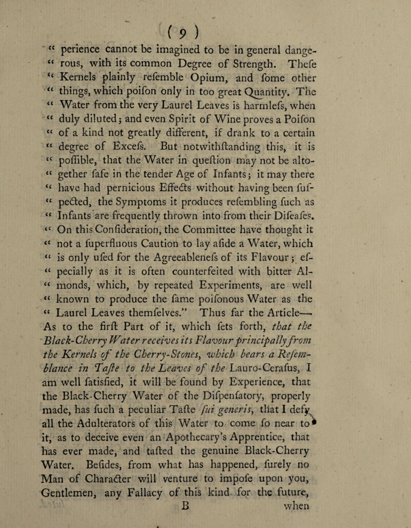 cc perience cannot be imagined to be in general dange- “ rous, with its common Degree of Strength. Thefe <c Kernels plainly refemble Opium, and fome other “ things, which poifon only in too great Quantity. The “ Water from the very Laurel Leaves is harmlefs, when <c duly diluted ; and even Spirit of Wine proves a Poifon “ of a kind not greatly different, if drank to a certain “ degree of Excefs. But notwithflanding this, it is cc poffible, that the Water in quefiion may not be alto- “ gether fafe in the tender Age of Infants; it may there tc have had pernicious Effedts without having been fuf- <c pedted, the Symptoms it produces refembling fuch as “ Infants are frequently thrown into from their Difeafes. tC On this Confideration, the Committee have thought it <c not a fuperfluous Caution to lay afide a Water, which “ is only ufed for the Agreeablenefs of its Flavour; ef- <c pecially as it is often counterfeited with bitter Al- u monds, which, by repeated Experiments, are well cc known to produce the fame poifonous Water as the “ Laurel Leaves themfelves.” Thus far the Article— As to the firfl Part of it, which fets forth, that the Black-Cherry JVater receives its Flavour principally from the Kernels of the Cherry-Stones, which bears a Refem- blance in Tajle to the Leaves of the Lauro-Cerafus, I am well fatisfied, it will be found by Experience, that the Black-Cherry Water of the Difpenfatory, properly made, has fuch a peculiar Tafte fui generis, that I defy all the Adulterators of this Water to come fo near to<* it, as to deceive even an Apothecary’s Apprentice, that has ever made, and tafted the genuine Black-Cherry Water. Befides, from what has happened, furely no Man of Character will venture to impofe upon you, Gentlemen, any Fallacy of this kind for the future, B when
