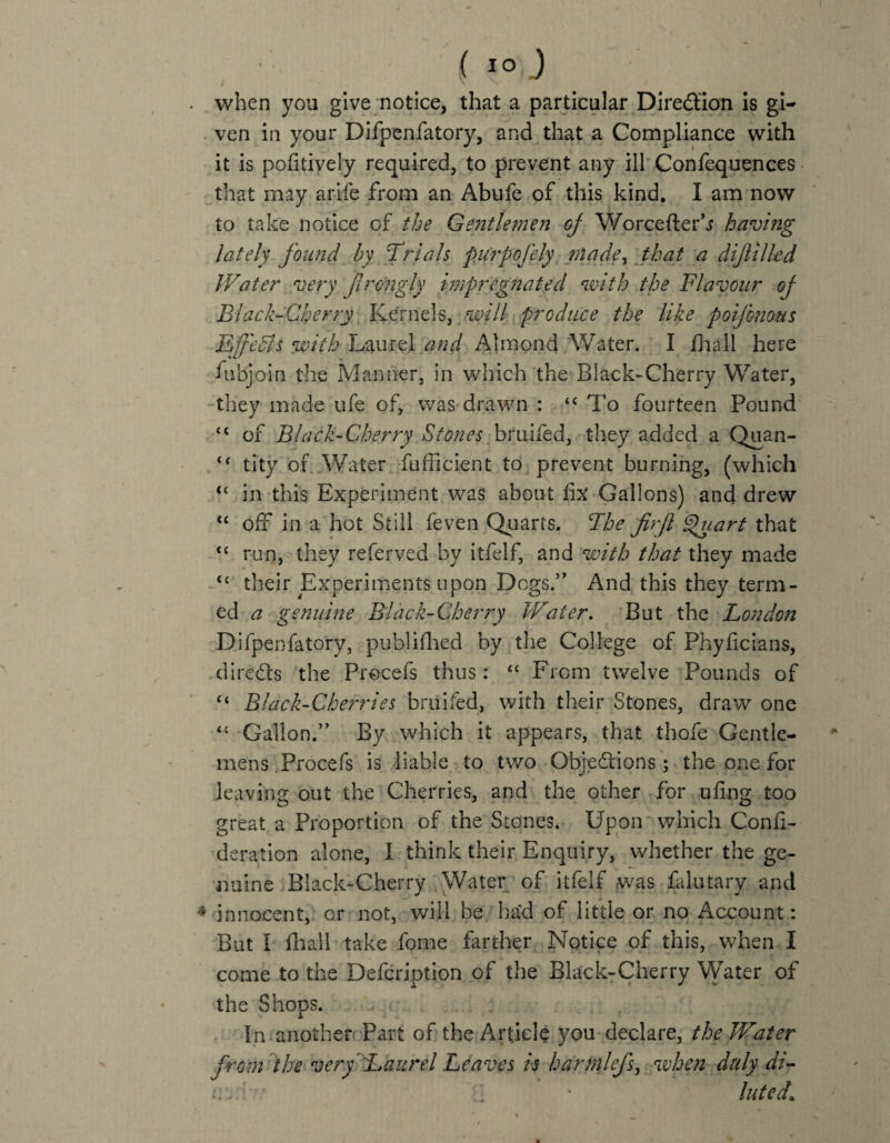 when you give notice, that a particular Direction is gi¬ ven in your Difpenfatory, and that a Compliance with it is pofitiyely required, to prevent any ill Confequences that may arife from an Abufe of this kind. I am now to take notice of the Gentlemen of Worcefterh having lately found by Trials purpojely made, that a dijlilled Water very ft rough impregnated with the Flavour of Black-Cherry Kernels, will produce the like poifomus Effedls with Laurel and Almond Water. I fhall here fubjoin the Manner, in which the Black-Cherry Water, they made ufe of, was drawn : <c To fourteen Pound <c of Black-Cherry Stones bruifed, they added a Quan- <c tity of Water Sufficient to prevent burning, (which u in this Experiment was about fix Gallons) and drew “ off in a hot Still feven Quarts. The firjl Quart that <c run, they referved by itfelf, and with that they made <c their Experiments upon Dogs.” And this they term¬ ed a genuine Black-Cherry Water. But the London Difpenfatory, publifhed by the College of Phyficians, directs the Procefs thus: “ From twelve Pounds of “ Black-Cherries bruifed, with their Stones, draw one <c Gallon.” By which it appears, that thofe Gentle¬ mens. Procefs is liable to two Objections; the one for leaving out the Cherries, and the other for ufing too great a Proportion of the Stones. Upon which Conii- deration alone, I think their Enquiry, whether the ge¬ nuine Black-Cherry Water of itfelf was falutary and innocent, or not, will be had of little or no Account: But I fhall take fome farther Notice of this, when I come to the Defcription of the Black-Cherry Water of the Shops. In another Part of the Article you declare, the Water from the very Laurel Leaves is harmlefs, when duly di- iy,:\ •/ luted1