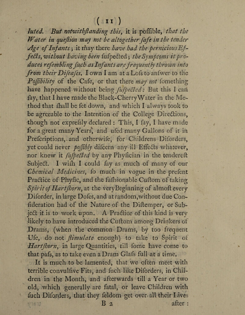 luted. But notwithfanding this, it is poflible, that the TVater in quefion may not be altogether fafe in the tender Vlge of Infants; it may there have had the pernicious Ef¬ fects, without having been fufpe&ed \ the Symptoms it pro¬ duces refembling fuch as Infants are frequently thrown into from their Difeafes. I own I am at a Lofs to anfwer to the Pofibility of the Cafe, or that there may not fomething have happened without being fufpedied: But this I caii fay, that I have made the Black-Cherry Water in the Me¬ thod that fhall be fet down, and which I always took to be agreeable to the Intention of the College Directions, though not exprefsly declared : This, I fay, I have made for a great many Years* and ufed many Gallons of it in Prefcriptions,. and otherwife, for Childrens Diforders, yet could never pofibly difcern any ill Effects whatever, nor knew it fufpedted by any Phyfician in the tendered SubjeCt. I with I could fay as much of many of our Chemical Medicines, fo much in vogue in the prefent Practice of Phyfic, and the fashionable Cuftom of taking Spirit ofHart[horn, at the very Beginning of almoft every Diforder, in large Dofes,and at random,without due Con- fideration had of the Nature of the Diftemper, or Sub¬ ject it is to work upon. A Practice of this kind is very likely to have introduced the Cuftom among Drinkers of Drams, (when the common Drams, by too frequent Ufe, do not fimulate enough) to take to Spirit of Hartfhorn, in large Quantities, till fome have come to that pafs, as to take even a Dram Glafs full at a time. It is much to be lamented, that we often meet with terrible convulfive Fits, and fuch like Diforders, in Chil¬ dren in the Month, and afterwards till a Year or two old, which generally are fatal, or leave Children with fuch Diforders, that they feldom get over all their Lives ' B 2 after :