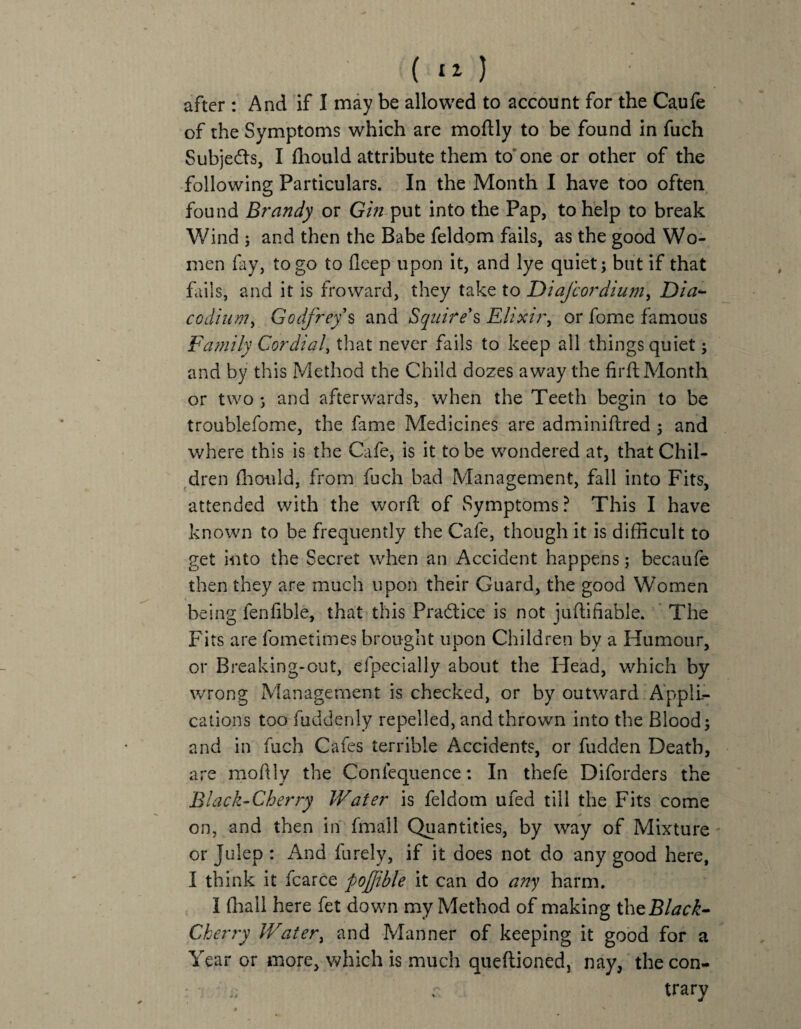 after : And if I may be allowed to account for the Caufe of the Symptoms which are moftly to be found in fuch Subjects, I fhould attribute them to one or other of the following Particulars. In the Month I have too often found Brandy or Gin-put into the Pap, to help to break Wind j and then the Babe feldom fails, as the good Wo¬ men fay, to go to deep upon it, and lye quiet; but if that fails, and it is fro ward, they take to Diafcordium, Dia<- codium, Godfreys and Squire's Elixir, or fome famous Family Cordial, that never fails to keep all things quiet; and by this Method the Child dozes away the firfl Month or two ; and afterwards, when the Teeth begin to be troubiefome, the fame Medicines are adminiflred ; and where this is the Cafe, is it to be wondered at, that Chil¬ dren fhould, from fuch bad Management, fall into Fits, attended with the word of Symptoms? This I have known to be frequently the Cafe, though it is difficult to get into the Secret when an Accident happens; becaufe then they are much upon their Guard, the good Women being fenfible, that this Pradtice is not juffifiable. The Fits are fometimes brought upon Children by a Humour, or Breaking-out, elpecially about the Head, which by wrong Management is checked, or by outward Appli¬ cations too fuddenly repelled, and thrown into the Blood; and in fuch Cafes terrible Accidents, or fudden Death, are moflly the Conlequence: In thefe Diforders the Black-Cherry Water is feldom ufed till the Fits come on, and then in fmall Quantities, by way of Mixture or Julep : And furely, if it does not do any good here, I think it fcarce pojjible it can do any harm. I (hall here fet down my Method of making the Black- Cherry Water, and Manner of keeping it good for a Year or more, which is much queftioned, nay, the con- trary ft s