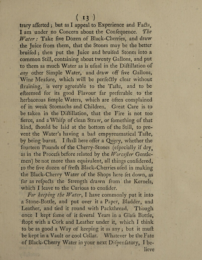 ( *3 ) trary afferted ; but as I appeal to Experience and Fads, I am under no Concern about the Confequence. The Water: Take five Dozen of Black-Cherries, and draw the Juice from them, that the Stones may be the better bruifed ; then put the Juice and bruifed Stones into a common Still, containing about twenty Gallons, and put to them as much Water as is ufual in the Diftillation of any other Simple Water, and draw off five Gallons, Wine Meafure, which will be perfectly clear without ftraining, is very agreeable to the Tafte, and to be efteemed for its good Flavour far preferable to the herbaceous limple Waters, which are often complained of in weak Stomachs and Children. Great Care is to be taken in the Diftillation, that the Fire is not too fierce, and a Whifp of clean Straw, or fomething of that kind, fhould be laid at the bottom of the Still, to pre¬ vent the Water’s having a bad empyreumatical Tafte, by being burnt. I fhall here offer a Query, whether the fourteen Pounds of the Cherry-Stones (efpecially if dry? as in the Procefs before related by the Worcejler Gentle¬ men) be not more than equivalent, all things confidered, to the five dozen of frefh Black-Cherries ufed in making the Black-Cherry Water of the Shops here fet down, as far as refpedts the Strength drawn from the Kernels, which I leave to the Curious to confider. For keeping the Water, I have commonly put it into a Stone-Bottle, and put over it a Paper, Bladder, and Leather, and tied it round with Packthread. Though once I kept fome of it feveral Years in a Glafs Bottle, ftopt with a Cork and Leather under it, which I think to be as good a Way of keeping it as any; but it mu ft; be kept in a Vault or cool Cellar. Whatever be the Fate of Black-Cherry Water in your next Difpenfatory, I be- • lieve