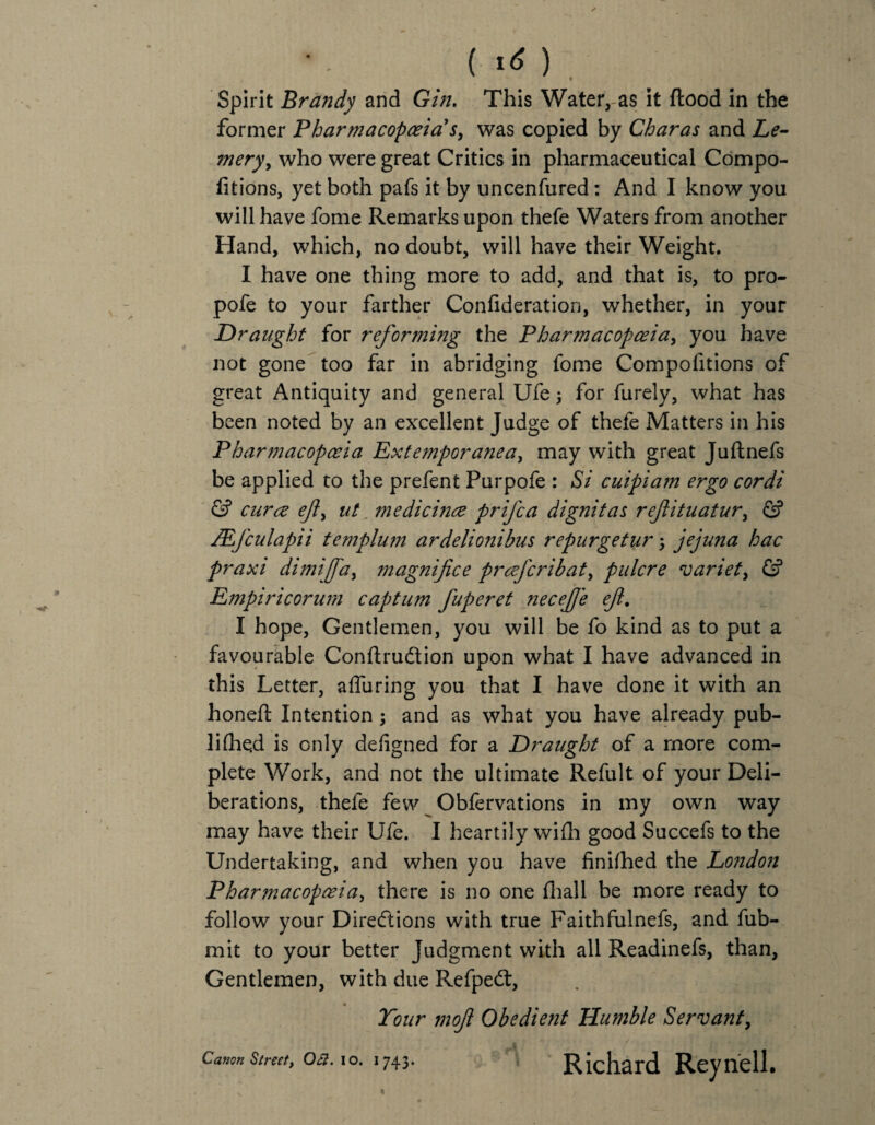 (I*) Spirit Brandy and Gin. This Water, as it flood in the former Pharmacopoeia's, was copied by Char as and Le- mery, who were great Critics in pharmaceutical Compo- fitions, yet both pafs it by uncenfured: And I know you will have fome Remarks upon thefe Waters from another Hand, which, no doubt, will have their Weight. I have one thing more to add, and that is, to pro- pofe to your farther Confideration, whether, in your Draught for reforming the Pharmacopoeia, you have not gone too far in abridging fome Compofitions of great Antiquity and general Ufe; for furely, what has been noted by an excellent Judge of thefe Matters in his Pharmacopoeia Extemporanea, may with great Juflnefs be applied to the prefent Purpofe : Si cuipiam ergo cordi & curoe ef> ut medicince prifca dignitas refituatur, & JEfculapii templum ardelionibus repurgetur; jejuna hac praxi dimijfa, magnifice prcej'cribat, pulcre variety & Empiricorum captum fuperet necef 'e ef. I hope, Gentlemen, you will be fo kind as to put a favourable Conflrudion upon what I have advanced in this Letter, afluring you that I have done it with an honefl Intention; and as what you have already pub- lifhqd is only defigned for a Draught of a more com¬ plete Work, and not the ultimate Refult of your Deli¬ berations, thefe few Obfervations in my own way may have their Ufe. I heartily wifh good Succefs to the Undertaking, and when you have finished the London Pharmacopoeia, there is no one fliall be more ready to follow your Directions with true Faithfulnefs, and fub- mit to your better Judgment with all Readinefs, than, Gentlemen, with due Refpedl, Tour mof Obedient Humble Servant, y i • •••' i Cam*stmt, oa. 10.1743. Richard Reynell.