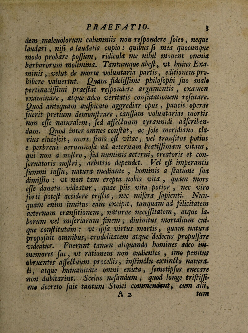 dem maleuolorum calumniis non refpondere foko, neque laudari, nifi a laudatis cupio i quibus fi mea quocunque modo probare pojfum, ridicula me nihil monent omnia barbarorum molimina. Tantumque ahcfi, vt huius Exa¬ minis , velut de morte voluntaria partis, editionem pro- bibere valuerint. Quam JideliJJime philofophi Jho malo pertinacijjimi praeftat refpondere argumentis, examen examinare, atque adeo veritatis confutationem refutare. Quod antequam aufpicato aggrediar opus , paucisj operae fuerit pretium demonjirare , cauffam voluntariae mortis non ejje naturalem, fed affetfuum tyrannidi adferiben- dam. Qtwd inter omnes confiat, ac Jole meridiano cla¬ rius elucefcit, mors finis efi vitae, vel tranfitus potius e perbreui aerumnofa ad aeternam beatijjimam vitam , qui non a noftro , Jed numinis aeterni, creatoris et con- feruatoris nofiri, arbitrio dependet. Vel efi imperantis fummi ittjju, natura mediante , hominis a fiatione [na dimifiio : vt non tam erepta nobis vita , quam mors donata videatur, quae piis vita potior , nec viro forti potefi accidere triftis, nec mifera fapienti. Nun¬ quam enim inuitus eam excipit, tanquam ad felicitatem aeternam tranjitionem, naturae necejjitaiem, atque la¬ borum vel miferiarum finem, diuinitus mortalium cui¬ que confiitutam: vt ipfia virtus mortis, quam natura propofiuit omnibus, crudelitatem atque 'dedecus propulfare videatur. Fuerunt tamen aliquando homines adeo im- memores fui, vt rationem non audientes , imo penitus obruentes ajfeStuum procellis, infiin&u extinfto natura¬ li, atque humanitate omni exuta, femetipfos enecare non dabitarint. >\Scelus nefandum, quod longe triftifii- mo decreto )uis tantum Stoici commendant, cum alii, A a tum