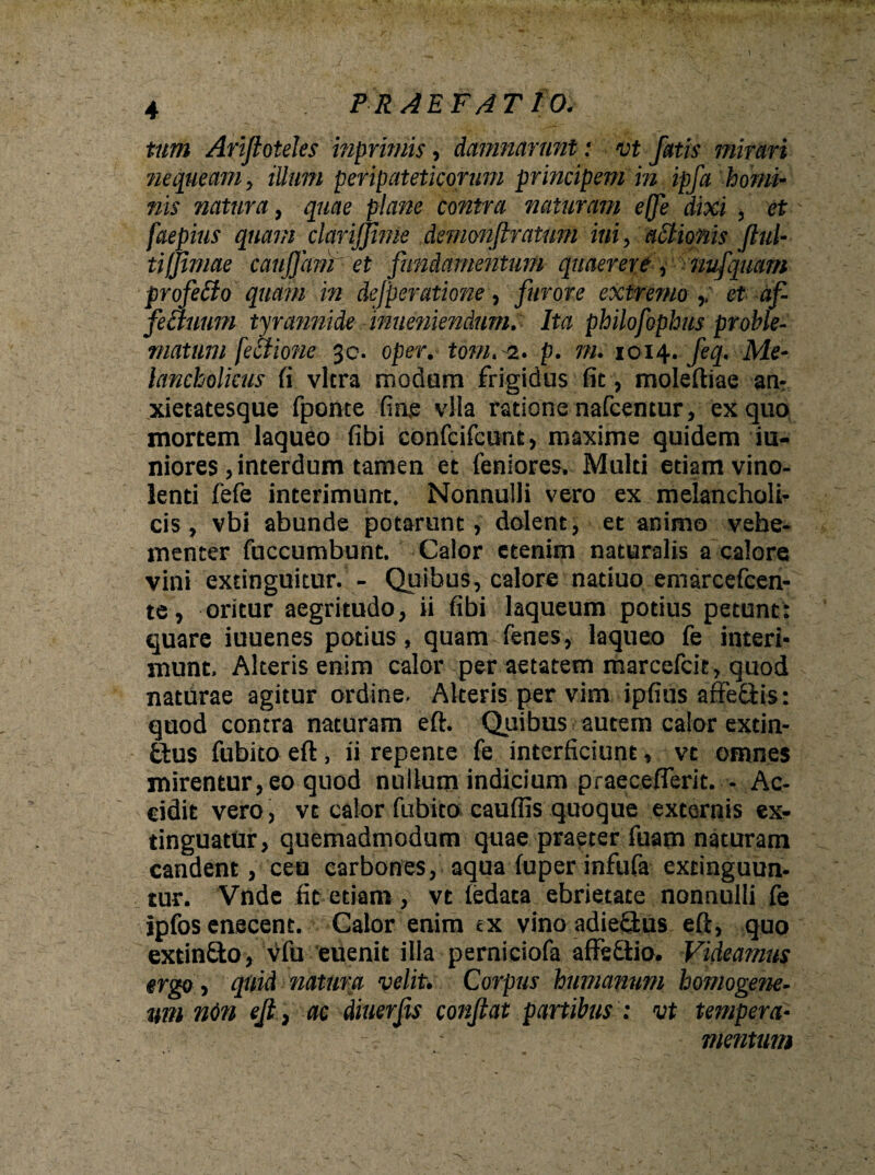 tum Arifloteles inprimis, damnarunt: vt fatis mirari nequeam, illum peripateticorum principem in ipfa homi¬ nis natura, quae plane contra naturam e fle dixi , et faepius quam clarijjime demonfiratum ini, actionis ful¬ ti fjimae cauflamet fundamentum quaerere, nufquam profeBo quam in defperatione, furore extremo ,/ et af- feBuum tyrannide inueniendum. Ita philofophus proble¬ matum [eBione 3c. oper. tom. 2. p. m. 1014. feq. Me¬ lancholicus fi vitra modum frigidus fit, moleftiae an¬ xietatesque fponte fine vlla ratione nafcentur, ex quo mortem laqueo fibi confcifcunt, maxime quidem ju¬ niores , interdum tamen et feniores. Multi etiam vino¬ lenti fefe interimunt. Nonnulli vero ex melancholi¬ cis, vbi abunde potarunt, dolent, et animo vehe¬ menter fuccumbunt. Calor etenim naturalis a calore vini extingukur. - Quibus, calore natiuo emarcefcen- te, oritur aegritudo, ii fibi laqueum potius petunt: quare iuuenes potius, quam fenes, laqueo fe interi¬ munt. Alteris enim calor per aetatem marcefcit, quod naturae agitur ordine. Alteris per vim ipfius affedis: quod contra naturam eft. Quibus autem calor extin- £tus fubito eft, ii repente fe interficiunt, vt omnes mirentur, eo quod nullum indicium praeceflerit. - Ac¬ cidit vero, vt calor fubito cauflis quoque externis ex- tinguatur, quemadmodum quae praeter fuam naturam candent, ceu carbones, aqua fuper infufa exringuun- tur. Vnde fit etiam , vt iedata ebrietate nonnulli fe ipfos enecent. Calor enim ex vino adie&us eft, quo extindo, vfu euenit illa perniciofa affsdio. Videamus ergo, quid natura velit. Corpus humanum homogene- um ndn ef} ac diuerfs conflat partibus : vt tempera- • mentum