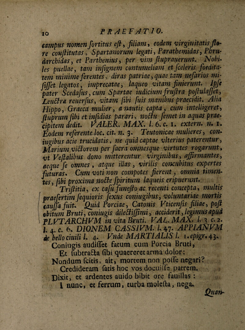 campus nomen fortitus efi, filiam, eodem virginitatis flo- re conftitutas, Spartanorum legati , Parathemidas, Phru- darchidas, et Parthenius, per vim ftnpranerunt. Nobi- les puellae, tam infignem contumeliam et [celeris foedita¬ tem minime ferentes, diras patriae,quae tam nefarios mi- ftjjet legatos , imprecatae, laqueo vitam finierunt. Ipfit pater Scedafus,cum Spartae indicium fruftra pofiulajjet, Leuftra reuerfus, vitam [ibi [uis manibus praecidit. Alia Hippo, Graeca mulier, a nautis capta, cum intelligeret, fiuprum fibi et infidias parari, no Au femet in aquas prae¬ cipitem dedit. VALER. MAX. I. 6. c. x. extern• n. i. Eodem referente loc. cit. n. 3. Teutonicae mulieres, con- iugibus acie trucidatis, ne quid captae vlterius paterentur, Marium vittorem per faera omnes que virtutes rogarunt, vt Vejlalibus dono mitterentur virginibus, affirmantes, aequefe omnes, atque illas, virilis concubitus expertes futuras. Cum voti non compotes fierent, omnia timen¬ tes , libi proxima no A e fpiritum laqueis eripuerunt. Trijiitia, ex cafufune fio ac recenti concepta, multis I praefertim fiquioris fexus coniugibus, voluntariae mortis i caufia fuit, Quid Porciae , Catonis Vticenfis filiae, poft \ obitum Bruti, coniugis dilettiffimi, acciderit, legimus apud \ fLVTARCHVM in vita Bruti. VAl. MAX. I. 3 c. 2. I. A.C. 6. DIONEM CASS1VM. 1.47. APPIANVM de bello ciuili l. 4. Vnde MARTIALIS l. 1. epigr, 43., Coniugis audiffet fatum eum Porcia Bruti, Et (ubtra&a (ibi quaereret arma dolor: Nondum fcitis, ait, mortem non patie negari? . Credideram fatis hoc vos docuitfe patrem. Dixit, et ardentes auido bibit ore fauillas : l nunc, et ferrum, turl?a mokfta, nega. Quan-