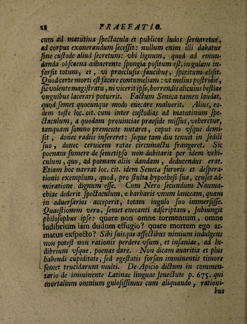 xt r RAEFAT19-. cum ad matutina fpeciacula et publicos ludos Jentaretur» ad corpus exonerandum fecejfit: nullum enim illi dabatur fine cuflode aliudfecretum: vbi lignum, quod ad emun¬ danda olfceena adhaerente fpongia pofitum ejl, in gulam in- farfit totum, et, vi ptaeclufis faucibus, fpiritum elifit. Quod certe morti eflfacere contumeliam: vt melius poflridie, fic volente magiftratu, ni vicerit ipfe, horrendis alicuius bejliae •anguibus lacerari potuerit. Faafm Seneca tamen laudat, quod femet quocunque modo enecare maluerit. Alius, eo¬ dem tefte loc. cit. cum inter cuflodias ad matutinum fpe- daculum, a quodam prouinciae prae fide mijfus,veheretur, tanquam fomno premente nutaret, caput eo vfque demi- ff , donec radiis infer er et: feque tam diu tenuit in fedili Juq j donec ceruicem rotae circumattu frangeret. Sic poenam Jumere de femetipfo non dubitarit per idem ‘vehi¬ culum , quo, ad poenam aliis dandam , deducendus erat. Etiam hoc narrat loc. cit. idem Seneca furoris et defpera- tionis exemplum, quod, pro fulta hypothefi fua, c^nfet ad¬ miratione dignum ejfe. Cum Nero fecundum Nauma¬ chiae dederit fpetfamlum, e barbaris vnum lanceam, quam in aduerfarios acceperit, totam iugulo fuo immerfijfe. Qiiaefiionem vero, femet enecanti adferiptam, Jubiungit philofophus ipfe: quare non omne tormentum , omne ludibrium iam dudum effugio? quare mortem ego ar¬ matus exfpe£to? Sibi fuisqiie ajfettibus nimium indulgens nonpotefl non rationis perdere vfum, etinfaniae, ad lu¬ dibrium vfque, poenas dare. Non dicam auaritia et plus habendi cupiditate, fed egeflatis forf'an imminentis timore i femet trucidarunt multi. De Apicio diStum in commen¬ tario de imminente Latinae linguaeJeneclute p. 675. qui mortalium omnium gulofijfimus cum aliquando r rationi-