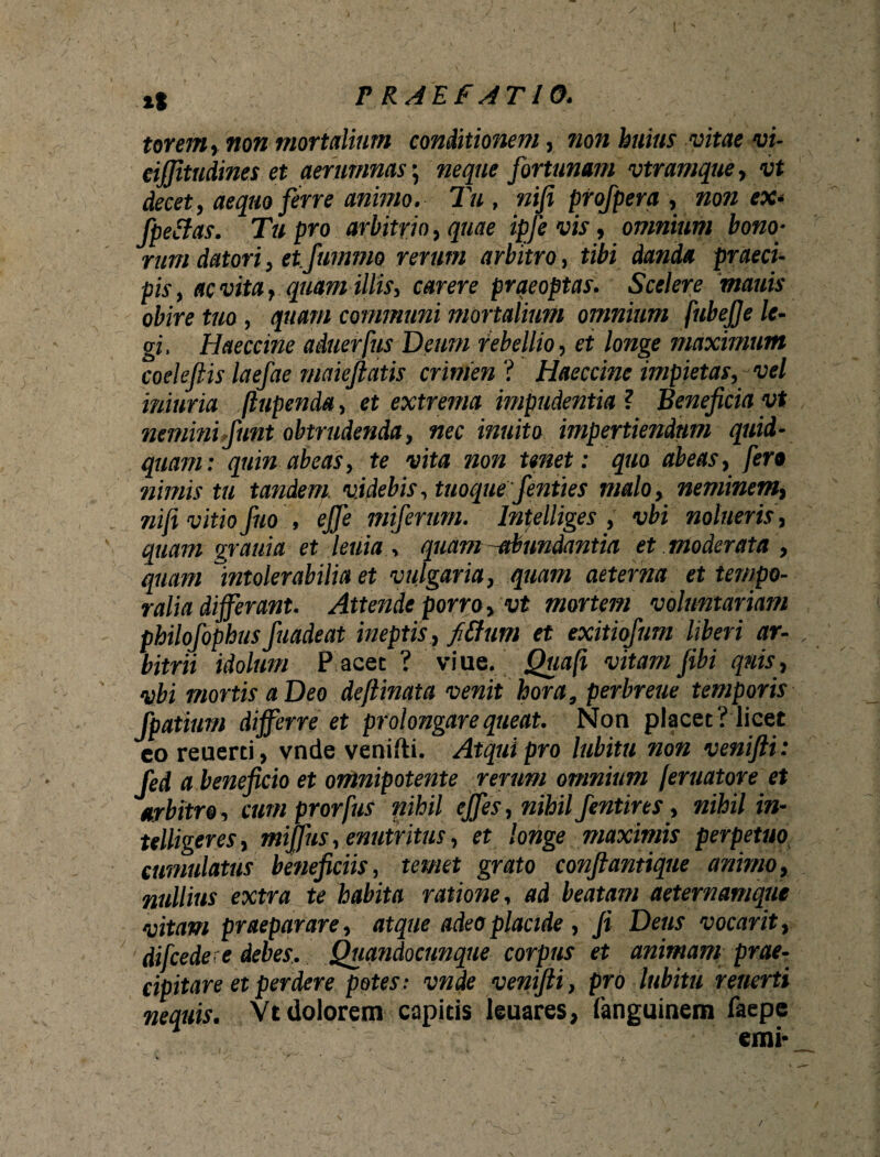 torem, non mortalium conditionem, non huius vitae vi- eifjitndines et aerumnas \ neque fortunam vtramque, vt decet, aequo ferre animo. Tu, nifi pfofpera , non ex* Jpeilas. Tu pro arbitrio, quae ipfe vis, omnium bono¬ rum datori, et.fummo rerum arbitro, tibi danda praeci¬ pis , ac vita, quam illis, carere praeoptas. Scelere mauis obire tuo , quam communi mortalium omnium fubejje le¬ gi. Haeccine aduerfus Deum rebellio, et longe maximum coeleftis laefae maiejlatis crimen ? Haeccine impietas, vel iniuria fiupenda, et extrema impudentia ? Beneficia yt nemini,fiunt obtrudenda, nec inuito impertiendum quid¬ quam: quin abeas, te vita non tenet: quo abeas, fero nimis tu tandem, videbis, tuoque fenties malo, neminem, nifi vitio fuo , effe miferum. lntelliges , vbi nolueris, quam grauia et leuia , quam-abundantia et moderata , quam 1intolerabilia et vulgaria, quam aeterna et tempo¬ ralia differant. Attende porro, vt mortem voluntariam philofophusfuadeat ineptis , fidium et exitiofum liberi ar- , bitrii idolum P acet ? viue. Quafi vitam fibi qnis, vbi mortis a Deo deftinata venit hora, perbreue temporis fpatium differre et prolongare queat. Non placet? licet eo reuerti, vnde venifti. Atqui pro lubitu non venifti: fed a beneficio et omnipotente rerum omnium feritator e et arbitro, cum prorfus nihil effes, nihil fentires, nihil in- telligeres, miffus, enutritus, et longe maximis perpetuo cumulatus beneficiis, temet grato confiantique animo, nullius extra te habita ratione, ad beatam aeternamque vitam praeparare, atque adeo placide , fi Deus vocarit, difcedere debes. Quandocunque corpus et animam prae¬ cipitare et perdere potes: vnde venifti , pro lubitu reuerti nequis. Vt dolorem capitis leuares, fanguinem faepe emi* /