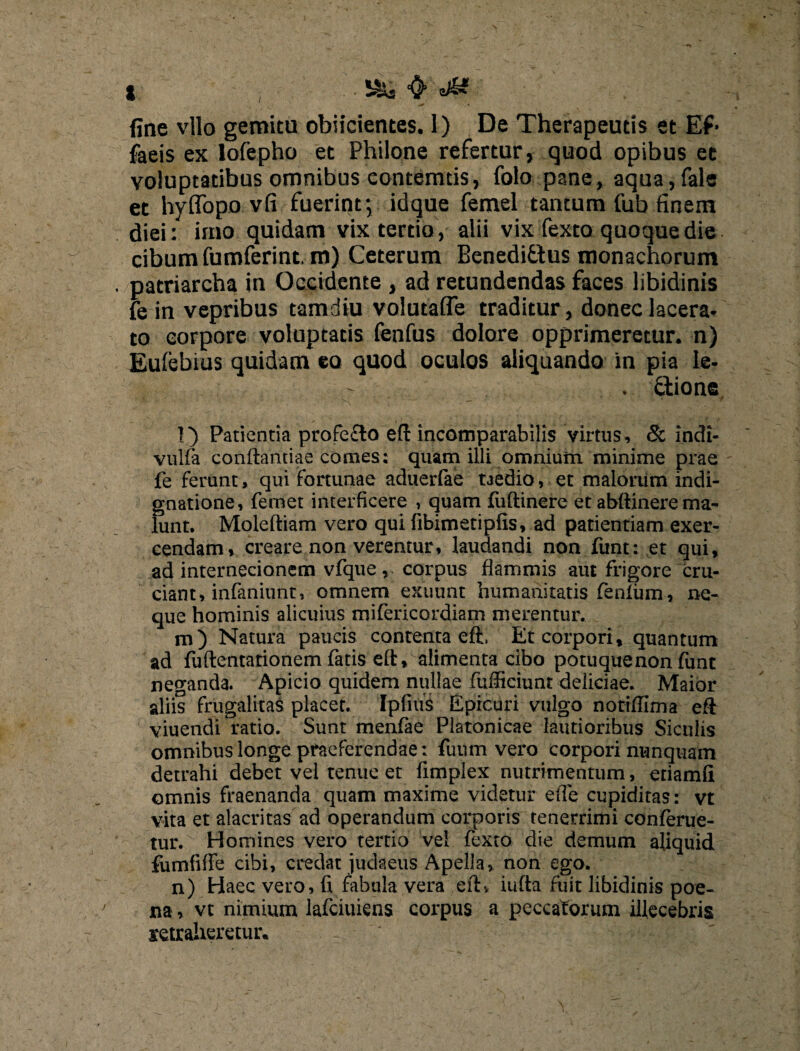 fine vllo gemitu obiicientes. 1) De Therapeutis et Ef> faeis ex lofepho et Philone refertur, quod opibus et voluptatibus omnibus eontemtis, folo pane, aqua,fale et hyffopo vfi fuerint; idque femel tantum fub finem diei: imo quidam vix tertio, alii vix fexto quoque die cibum fumferint. m) Ceterum Benedi&us monachorum patriarcha in Occidente , ad retundendas faces libidinis fe in vepribus tamdiu volutaffe traditur, donec lacera, to corpore voluptatis fenfus dolore opprimeretur, n) Eufebius quidam eo quod oculos aliquando in pia Ie. . dio ne ' ' H ' - - ‘ * l) Patientia profe£lo eft incomparabilis virtus, & indi- vulfa conftantiae comes: quam ilii omnium minime prae fe ferunt, qui fortunae aduerfae taedio, et malorum indi¬ gnatione, femet interficere , quam fuftinere et abftinere ma¬ lunt. Moleftiam vero qui fibimetipfis, ad patientiam exer¬ cendam, creare non verentur, laudandi non funt: et qui, ad internecionem vfque, corpus flammis aut frigore cru¬ ciant, infaniunt, omnem exuunt humanitatis fienlum, ne¬ que hominis alicuius mifericordiam merentur. m) Natura paucis contenta eft, Et corpori, quantum ad fuftentationem fatis eft, alimenta cibo potuque non funt neganda. Apicio quidem nullae fufficiunt deliciae. Maior aliis frugalitas placet. IpfiuS Epicuri vulgo notiffima eft viuendi ratio. Sunt menfae Platonicae lautioribus Siculis omnibus longe praeferendae: fuum vero corpori nunquam detrahi debet vel tenue et fimplex nutrimentum, eriamii omnis fraenanda quam maxime videtur ede cupiditas: vt vita et alacritas ad operandum corporis tenerrimi conferue- tur. Homines vero tertio vel fexto die demum aliquid fumfifie cibi, credat juckeus Apella, non ego. n) Haec vero, fi fabula vera eft, iufta fuit libidinis poe¬ na , vt nimium lafciuiens corpus a peccatorum illecebris retraheretur*