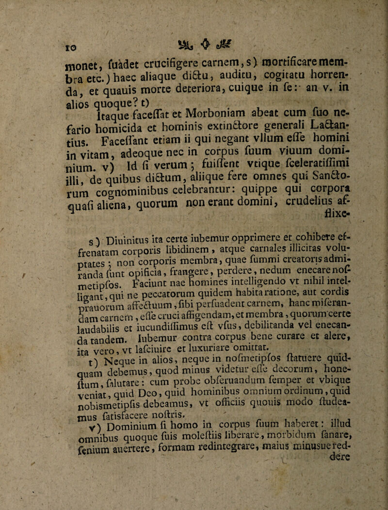 monet, fuadet crucifigere carnem, s) mortificare mem¬ bra etc.) haec aliaque diSu, audicu, cogitatu horren¬ da, et quauis morte deteriora, cuique in fe: an v. in alios quoque? t) n„ , . , „ Itaque faceflat et Morbomam abeat cum fuo ne¬ fario homicida et hominis extinctore generali La£tan- tius. Faceflant etiam ii qui negant vlium efle homini in vitam, adeoque nec in corpus fuum viuum domi¬ nium. v) Id fi verum ; fuiflent vtique fceleratiffimi illi, de quibus didum, aliique fere omnes qui Sanfto- rum cognominibus celebrantur: quippe qui corpora ciuafi aliena, quorum non erant domini, crudelius af- 1 flixe- s 'i Diuinitus ita certe iubemur opprimere et cohibere ef¬ frenatam corporis libidinem, atque carnales illicitas volu¬ ptas • non corporis membra, quae fummi creatoris admi¬ randa funt opificia, frangere, perdere, nedum enecarenof- metipfos. Faciunt nae homines mtelligendo vt nihil mtel- lio-ant qui ne peccatorum quidem habita ratione, aut cordis orauorum affefluum,fibi perfuadent carnem, hanc miferan- dam carnem, efle cruci affigendam, et membra, quorunrcerte laudabilis et iucundiffimus efl; vfus, debilitanda vel enecan¬ da tandem. Iubemur contra corpus bene curare et alere, ita vero, vt lafciuirc etluxunare omittat. tl Neque in alios, neque in nolmetipfos ftatuere quid¬ dam debemus, quod minus videtur effe decorum, hone- ftum, falutare: cum probe obferuandum femper et vbique venia't, quid Deo, quid hominibus omnium ordinum,quid nobismetipfis debeamus, vt officiis quouis modo Audea¬ mus fatisfacere noftris. v) Dominium h homo in corpus fuum haberet: illud omnibus quoque fuis moleftiis liberare, morbidum fanare, fenium auertere, formam redintegrare, maius miausuered- -• ; der e
