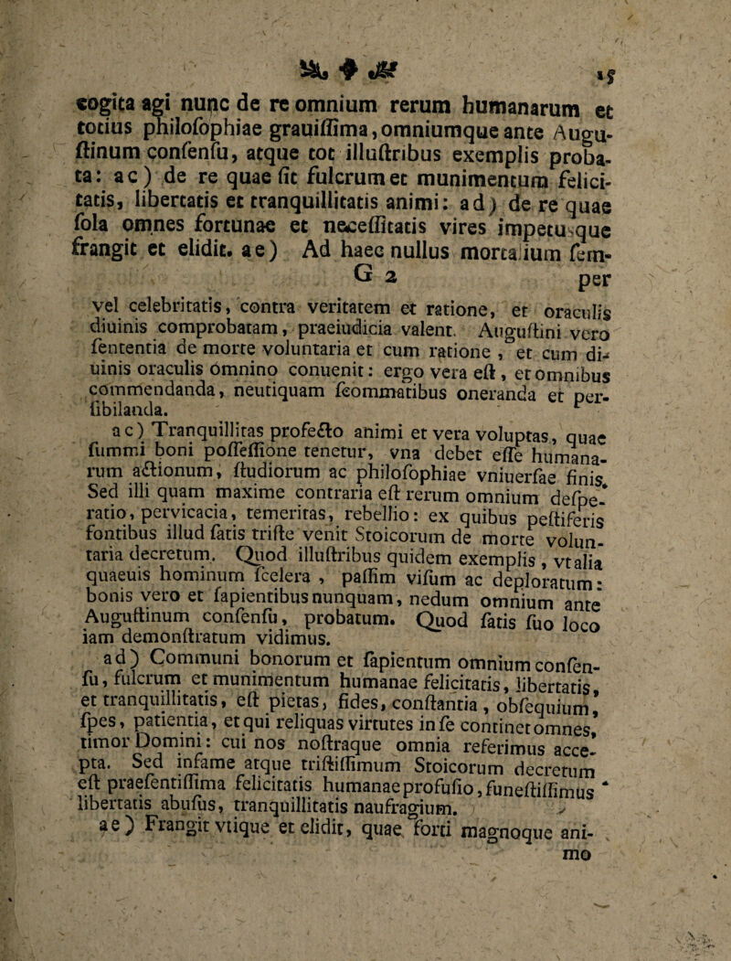 i&S ^ ti®? I| «ogita agi nunc de re omnium rerum humanarum et totius philofophiae grauiffima,omniumqueante Augu- ftinum confenfu, atque tot illuftribus exemplis proba¬ ta: ac) de re quae fit fulcrum et munimentum felici¬ tatis, libertatis et tranquillitatis animi: ad) de re quae fola omnes fortunae et nemeditatis vires impetusque frangit et elidit, ae) Ad haec nullus mortalium fem- G 2 per vel celebritatis, contra veritatem et ratione, et oraculis diuinis comprobatam, praeiudicia valent. Auguftini vero fententia de morte voluntaria et cum ratione , et cum di-> uinis oraculis Omnino conuenit: ergo vera eft, et omnibus commendanda, neutiquam feommatibus oneranda et Der. iibilanda. ' • • ac) Tranquillitas profe&o animi et vera voluptas, quae fummi boni pofleffione tenetur, vna debet ede humana¬ rum a<ftionum, ftudiorum ac philofophiae vniuerfae finis* Sed illi quam maxime contraria eft rerum omnium defpe- ratio, pervicacia, temeritas, rebellio: ex quibus peltiferis fontibus illud tatis trifte venit Stoicorum de morte volun¬ taria decretum. Quod illuftribus quidem exemplis , vtalia quaeuis hominum fcelera , paflim vifum ac deploratum • bonis vero et fapientibusnunquam, nedum omnium ante' Auguftinum confenfu, probatum. Quod fatis fuo loco « 1 n • 1« *** v A VJ V VJr iam demonltratum vidimus. ad) Communi bonorum et fapienttim omnium confen¬ fu, fulcrum et munimentum humanae felicitatis, libertatis et tranquillitatis, eft pietas, fides, conftantia , obfequium* fpes, patientia, et qui reliquas virtutes in fe continet omnes’ timor Domini: cui nos noftraque omnia referimus acce* pta. Sed infame atque triftiflimum Stoicorum decretum eft praefentiflima felicitatis humanaeprofufio,funeftiftimu<5 * libertatis abufus, tranquillitatis naufragium. v ae) Frangit vtique et elidit, quae, forti magnoque ani-