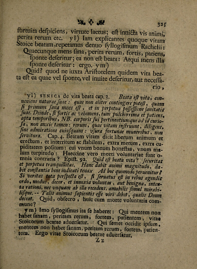 ^ JS? gsj fortuita defpiciens, virtute laetus; ertimiiffe vis animi penta rerum ete. yl) Iam explicantes quoque vitam otoice beatam,repetamus denuo fyllogifmum Rachelii- Quaecunque mens fana, perita rerum, fortis, patiens] lponte deferitur; ea non eft beata: Atqui mens illa Iponte deferitur: ergo, ym) Quid? quod ne iuxta Ariftotelem quidem vita bea¬ ta eft ea quae vel fponte, vel inuite deferitur, aut neceffa- rio, •yl) SENECA de vita beata cap.3. Beata eft vita, con¬ sumens naturae fuae: quae non aliter contingere potefl, quam fi primum fana mens eft , et in perpetua pojjefftcnefanitatis Juae. Vernae, fi fortis ac vehemens, tum pulcherrima et patiens apta temporibus, NB. corporis fui pertineutiumque ad id curio- ja, non anxie tamen: rerum, quae vitam inftruunt, diligens, fine admiratione cuiufquam : vfura fortunae muneribus, non Jermtura. Cap. 4. Beatam vitam dicit liberum animum et erettum, et interritum ac flabilem, extra metum, extra cu¬ piditatem politum: cui vnum bonum honeftas, vnum ma¬ lum turpitudo : Haeccine vero morti voluntariae funt o- mnia contraria ? Epift. 92. (fuid eft beata vita? Jecuritas et perpetua tranquillitas. Hanc dabit animi magnitudo, da¬ bit conflantia bene indicati tenax Ad hoc quomodo peruenitur g Si veritas tota perfpetfa eft, fi feruatus eft in rebus agendis ordo, modus, decor, et innoxia volunt at, aut benigna, inten¬ ta rationi, nec vnquam ab illa recedens, amabilis fimul mirabi¬ li! que. Talis animus fapientis efe viri debet, qualis Deum deceat. Quid, obiecro , huic cum morte voluntaria com¬ mune? J m) Imo fyllogifmus ita fe haberet: Qui mentem non habet lanam, peritam rerum, fortem, patientem, vita* Stoicorum beatae aduerfatur. Qui femet occidit ipfum, mentem non habet fanam, peritam rerum, fortem, patien¬ tem. Ergo vitae Stoicorum beatae aduerfatur, Zz