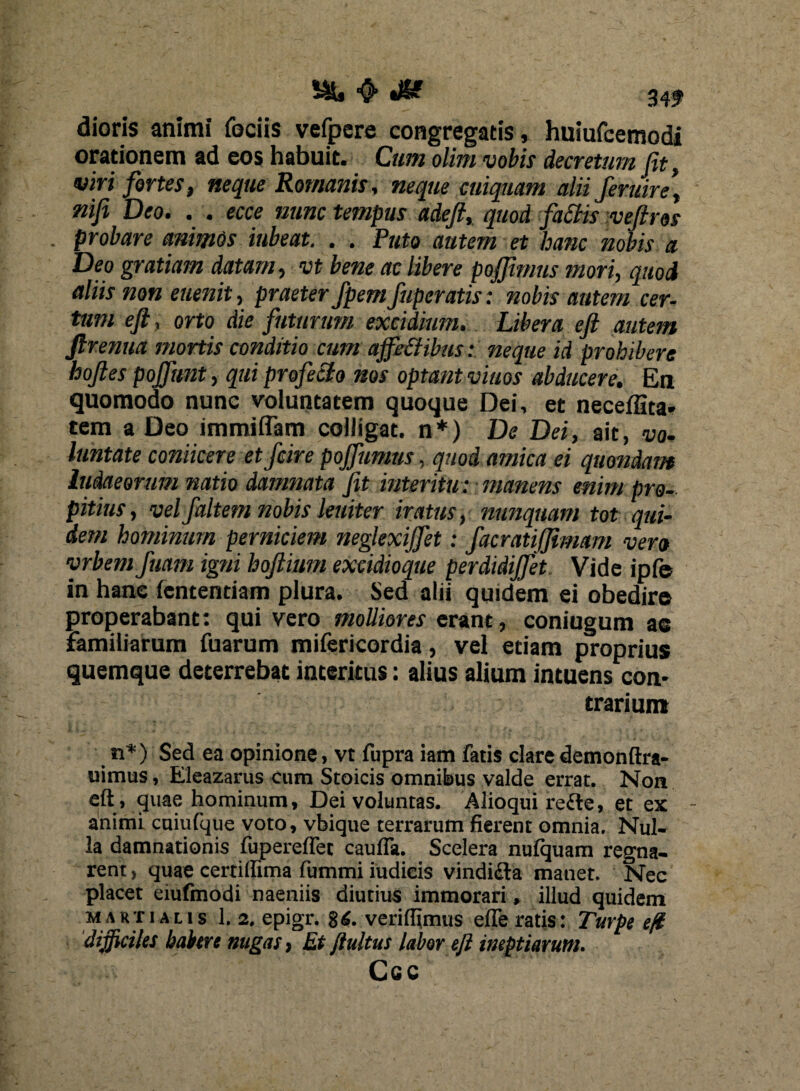 J6? 34? dioris animi fociis vefpere congregatis , huiufeemodi orationem ad eos habuit. Cum olim vobis decretum fit, viri fortes, neque Romanis, neque cuiquam alii ferum, nifi Deo. . . ecce nunc tempus adeft, quod fa£tis veftros . probare animos iubeat. . . Puto autem et hanc nobis a Deo gratiam datam, vt bene ac libere poffimus mori, quod aliis non euenit, praeter fpemfuperatis: nobis autem cer¬ tum eft, orto die futurum excidium. Libera eft autem ftrenua mortis conditio cum ajfeffibus: neque id prohibere hoftes pojfunt, qui profecto nos optant viuos abducere. En quomodo nunc voluntatem quoque Dei, et neceflita* tem a Deo immiflam colligat, n*) De Dei, ait, vo¬ luntate conticere et fcire pojfumns, quod amica ei quondam ludaeerum natio damnata fit interitu : manens enim pro¬ pitius, vel faltem nobis leniter iratus, nunquam tot qui¬ dem hominum perniciem neglexijfet: facratiffimam vero vrbem fuam igni hoftium excidioque perdidijfet Vide ipfe in hane lentendam plura. Sed alii quidem ei obedire properabant: qui vero molliores erant, coniugum ae familiarum fuarum mifericordia, vel etiam proprius quemque deterrebat interitus: alius alium intuens con¬ trarium n*) Sed ea opinione, vt fupra iam fatis claredemonftra- uimus, Eleazarus eum Stoicis omnibus valde errat. Non eft , quae hominum, Dei voluntas. Alioqui reile, et ex - animi cuiulque voto, vbique terrarum fierent omnia. Nul¬ la damnationis fupereflet caufia. Scelera nufquam regna¬ rent , quae certiflima lumini iudieis vindicia manet. Nec placet eiufmodi naeniis diutius immorari, illud quidem Martialis 1. 2, epigr. 86. verilfimus efferatis: Turpe eft difficiles balrtre nugas, Et/tuitus labor eft ineptiarum. Ccc