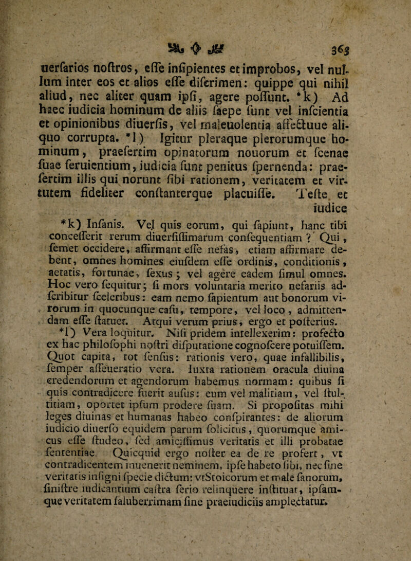 <► JZf , 3^5 uerfarios noftros, e(Te infipientes et improbos, vel nui. Ium inter eos et alios effe diferimen: quippe qui nihil aliud, nec aliter quam ipfi, agere poliunt. *k) Ad haec iudicia hominum de aliis faepe lunt vel infcientia et opinionibus diuerfis, vel rnaleuolemia affe£tuue ali¬ quo corrupta. *1) Igitur pleraque plerorumque ho¬ minum , praefercim opinatorum nouorum ec fcenae fuae feruicntium, iudicia funt penitus (pernenda: prae- fertim illis qui norunt fibi rationem, veritatem et vir¬ tutem fideliter conftanterque placuifle. Tefte et iudice *k) Infanis. Ve.I quis eorum, qui rapiunt, hanc tibi conceflerit rerum diuerfiffimarum confequentiam 'i' Qui, femet occidere, affirmant effe nefas, etiam affirmare de¬ bent, omnes homines eiufdem elfe ordinis, conditionis, aetatis, fortunae, fexus my vel agere eadem fimul omnes. Hoc vero fequitur} fi mors voluntaria merito nefariis ad- fcribitur fceleribus: eam nemo fapientum aut bonorum vi¬ rorum in quocunque cafu, rempore, vel loco, admitten¬ dam efie ftatuer. Atqui verum prius, ergo et pofierius. *i) Vera loquitur. Nifi pridem intellexerim: profedlo ex hac philofophi nofiri difputatione cognofcere potuiflem. Quot capita, tot fenfiis: rationis vero, quae infallibilis, femper afieueratio vera, luxra rationem oracula diurna eredendorum et agendorum habemus nonnam: quibus fi quis contradicere fuerit aufus: eum vel malitiam, vel fiul- titiam, oportet ipfurn prodere fuam. Si propofitas mihi leges diuinas et humanas habeo confpirantes: de aliorum iudicio diuerfo equidem parum folicirus, quorumque ami¬ cus efie ftudeo, fed amiciffimus veritatis et illi probatae fententiae Quicquid ergo nofier ea de re profert, vt contradicentem inqenerit neimrnenv ipfe habeto libi, nec fine veritatis infigni fpede dictum: vtStoicorum et male fanorum, finiftre mdicantium caitra ferio reiinquere infiituat, ipfam- que veritatem faiuberrimam fine praeiudiciis amplectatur.