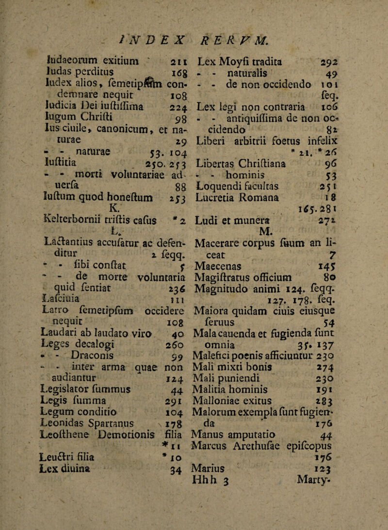 ftidaeorum exitium K 211 ludas perditus i6g Index alios, femetip$ftn con¬ demnare nequit 108 ludicia Dei iuftiffima 224 lugum Chrifti 9$ lusciuile, canonicum» et na¬ turae 29 - - naturae 53. 104 luditia 250. 2^3 - - morti voluntariae ad- uerfa gg luftum quod honeftum 253 K. Kelterbornii nidis cafus * z U Laffantius accufatur ac defen¬ ditur 2 feqq* - - fibi condat f * - de morte voluntaria quid fentiat 236 Lafciuia 111 Latro femetipfum occidere nequit iog Laudari ab laudato viro 40 Leges decalogi 260 • - Draconis 99 - - inter arma quae non audiantur * 124 Legislator fummus 44 Legis fiimma 291 Legum conditio 104 Leonidas Spartanus \ 178 Leodhene Demotionis filia * 11 Leuftri filia * io Lex diurna 34 Lex Moyfi tradita 292 - - naturalis 49 - - de non occidendo 1 o 1 feq. Lex legi non contraria 106 - - antiquiffima de non 00 cidendo 8* Liberi arbitrii foetus infelix Libertas Chriftiana - - hominis Loquendi facultas Lucretia Romana * 21, * 26 96 53 251 1 8 1*5.281 2*71 Ludi et munera M. Macerare corpus ftum an li¬ ceat 7 Maecenas 145 Magidratus officium 80 Magnitudo animi 124. feqq. 127. 178. feq. Maiora quidam ciuis eiusque feruus 54 Malacauenda et fugienda funt omnia 3f* 137 Malefici poenis afficiuntur 230 Mali mixti bonis 274 Mali puniendi 230 Malitia hominis 19t Malloniae exitus 283 Malorum exempla funt fugiem da * 176 Manus amputatio 44 Marcus Arethufae epifcopus 17 6 Marius 123 Hh h 3 Marty-