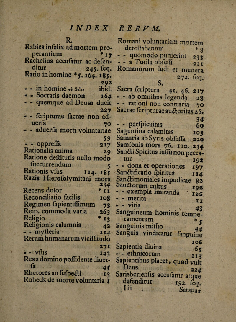 R. Rabies infelix ad mortem pro* perantium * 17 Rachelius accufatur ac defen¬ ditur 245. feq. Ratio inhomine 164. tgy. 292 - - in homine ri ibid. • - Socratis daemon 164 • - quemque ad Deum ducit 227 - - feripturae facrae non ad- uerfa 70 - - aduerfa morti voluntariae - oppreua 217 Rationalis anima 29 Ratione deftitutis nullo modo fuccurrendum 5 Rationis vfus 114. igy Razis Hierofolymitani mors 234 Recens dolor * 11 Reconciliatio facilis 108 Regimen fapientiffimum 73 Reip. commoda varia 263 Religio * 13 Religionis calumnia 42 - - myfteria 114- Rerum humanarum viciffitudo 271 • - vfiis 143 Res a domino poflidente diuer- fa 4f Rhetores an fufpe&i 13 Robeck de morte voluntaria 1 Romani voluntariam mortem deteftabantur * g - - quomodo punierint 233 • - a Totila obfelfi 221 Romanorum ludi et munera S. 272. feq* Sacra feriptura 41* 46. 2x7 - - ab omnibus legenda 28 • - rationi non contraria 70 Sacrae feripturae au&oritas 26. r. . 34 • - peripicuitas 60 Saguntina calamitas 103 Samaria ab Syris obfefTa 220 Samfonis mors 76. no. 234 Sandi Spiritus iufTu non pecca¬ tur v 19 2 - • dona et operationes 197 Sanctificatio fpiritus 114 San&imoniales impudicae 82 Danaorum cultus 192 - - exempla imitanda ’ izg - - merita Ir - vitia 43 Sanguineum hominis tempe¬ ramentum * j Sanguinis miffio ** Sanguis vindicatur fanguine Sapientia diuina • - ethnicorum Ifg Sapientibus placet, quod vult Deus 224 Sarisberienfis accufatur atque defenditur 192. feq. . - Satanae s